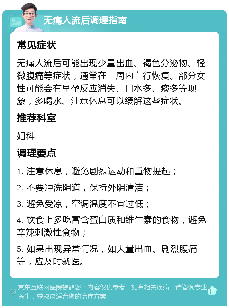 无痛人流后调理指南 常见症状 无痛人流后可能出现少量出血、褐色分泌物、轻微腹痛等症状，通常在一周内自行恢复。部分女性可能会有早孕反应消失、口水多、痰多等现象，多喝水、注意休息可以缓解这些症状。 推荐科室 妇科 调理要点 1. 注意休息，避免剧烈运动和重物提起； 2. 不要冲洗阴道，保持外阴清洁； 3. 避免受凉，空调温度不宜过低； 4. 饮食上多吃富含蛋白质和维生素的食物，避免辛辣刺激性食物； 5. 如果出现异常情况，如大量出血、剧烈腹痛等，应及时就医。