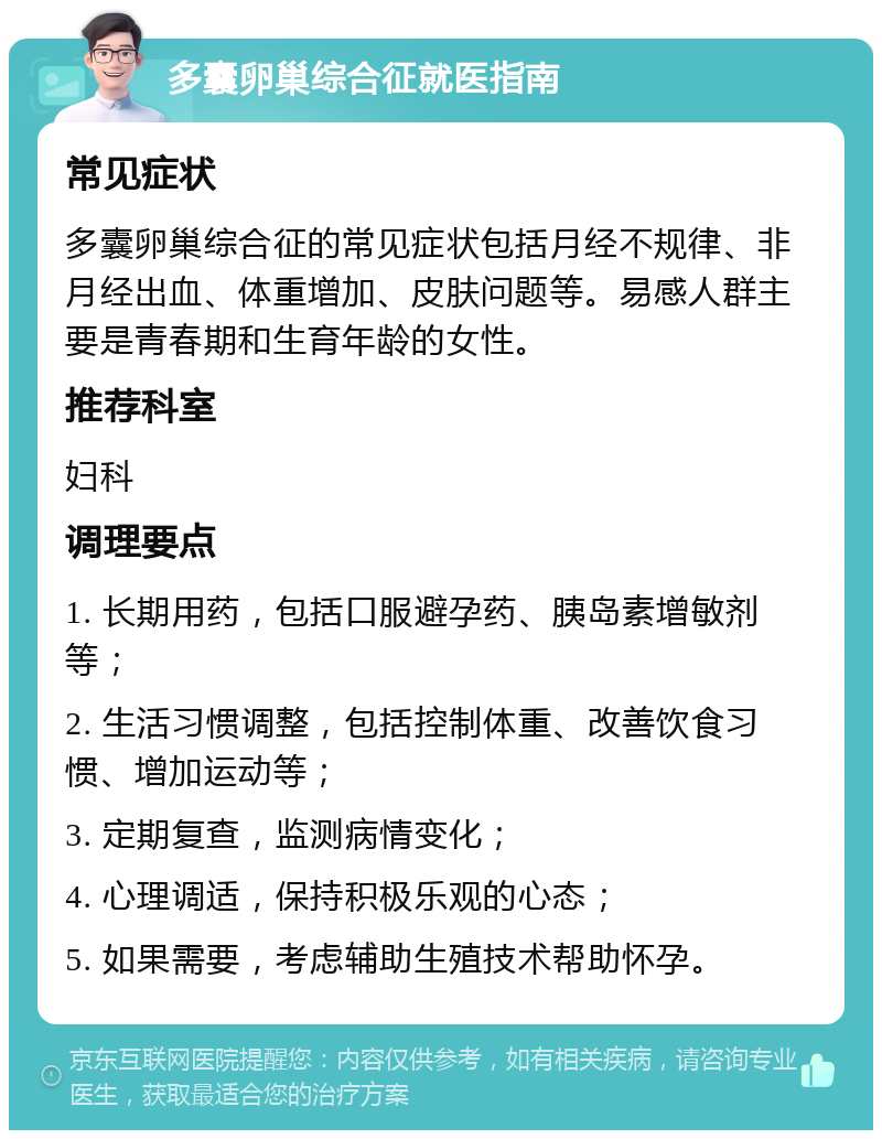 多囊卵巢综合征就医指南 常见症状 多囊卵巢综合征的常见症状包括月经不规律、非月经出血、体重增加、皮肤问题等。易感人群主要是青春期和生育年龄的女性。 推荐科室 妇科 调理要点 1. 长期用药，包括口服避孕药、胰岛素增敏剂等； 2. 生活习惯调整，包括控制体重、改善饮食习惯、增加运动等； 3. 定期复查，监测病情变化； 4. 心理调适，保持积极乐观的心态； 5. 如果需要，考虑辅助生殖技术帮助怀孕。