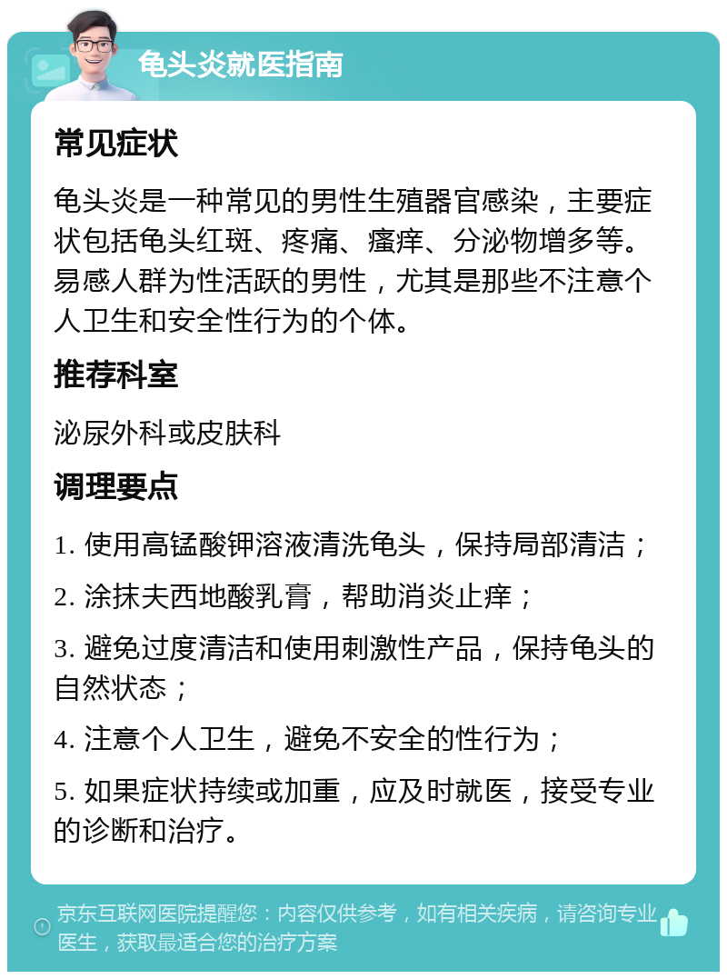 龟头炎就医指南 常见症状 龟头炎是一种常见的男性生殖器官感染，主要症状包括龟头红斑、疼痛、瘙痒、分泌物增多等。易感人群为性活跃的男性，尤其是那些不注意个人卫生和安全性行为的个体。 推荐科室 泌尿外科或皮肤科 调理要点 1. 使用高锰酸钾溶液清洗龟头，保持局部清洁； 2. 涂抹夫西地酸乳膏，帮助消炎止痒； 3. 避免过度清洁和使用刺激性产品，保持龟头的自然状态； 4. 注意个人卫生，避免不安全的性行为； 5. 如果症状持续或加重，应及时就医，接受专业的诊断和治疗。