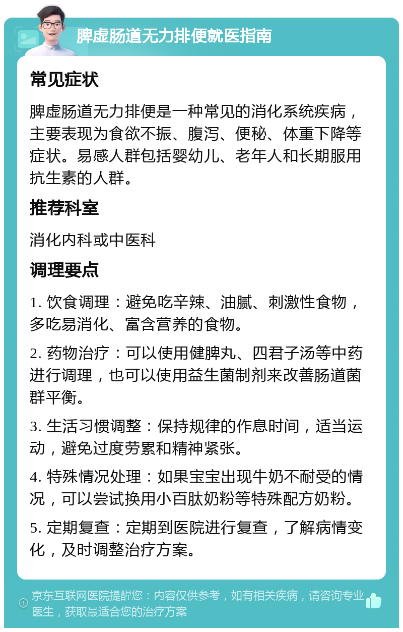 脾虚肠道无力排便就医指南 常见症状 脾虚肠道无力排便是一种常见的消化系统疾病，主要表现为食欲不振、腹泻、便秘、体重下降等症状。易感人群包括婴幼儿、老年人和长期服用抗生素的人群。 推荐科室 消化内科或中医科 调理要点 1. 饮食调理：避免吃辛辣、油腻、刺激性食物，多吃易消化、富含营养的食物。 2. 药物治疗：可以使用健脾丸、四君子汤等中药进行调理，也可以使用益生菌制剂来改善肠道菌群平衡。 3. 生活习惯调整：保持规律的作息时间，适当运动，避免过度劳累和精神紧张。 4. 特殊情况处理：如果宝宝出现牛奶不耐受的情况，可以尝试换用小百肽奶粉等特殊配方奶粉。 5. 定期复查：定期到医院进行复查，了解病情变化，及时调整治疗方案。