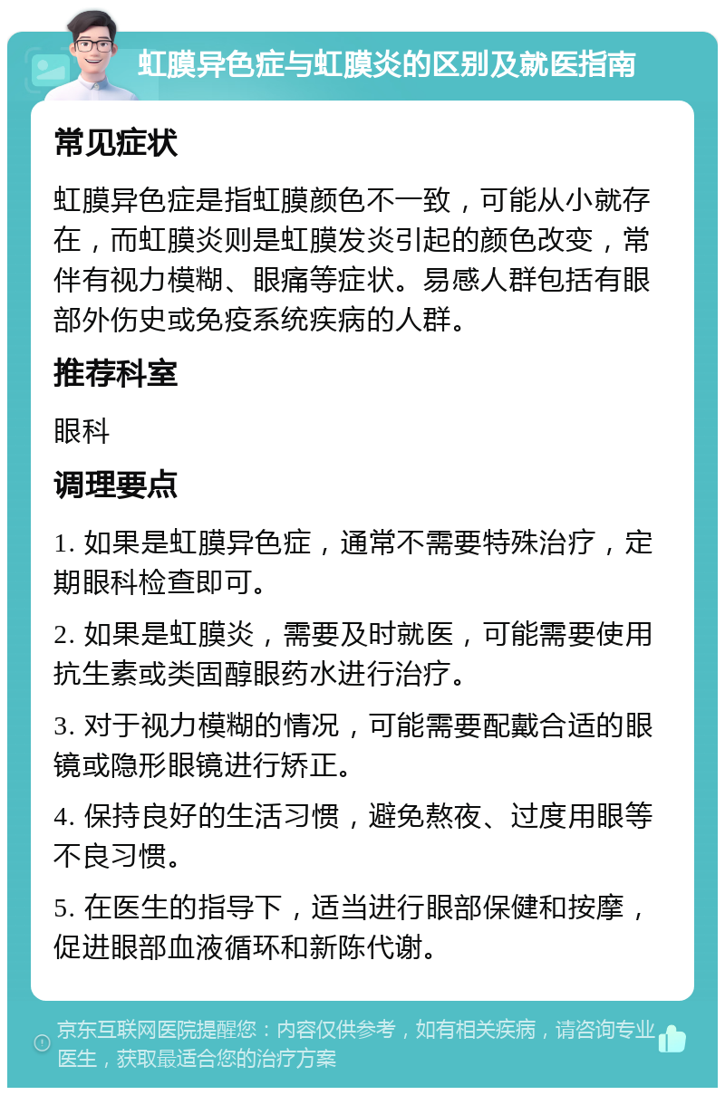 虹膜异色症与虹膜炎的区别及就医指南 常见症状 虹膜异色症是指虹膜颜色不一致，可能从小就存在，而虹膜炎则是虹膜发炎引起的颜色改变，常伴有视力模糊、眼痛等症状。易感人群包括有眼部外伤史或免疫系统疾病的人群。 推荐科室 眼科 调理要点 1. 如果是虹膜异色症，通常不需要特殊治疗，定期眼科检查即可。 2. 如果是虹膜炎，需要及时就医，可能需要使用抗生素或类固醇眼药水进行治疗。 3. 对于视力模糊的情况，可能需要配戴合适的眼镜或隐形眼镜进行矫正。 4. 保持良好的生活习惯，避免熬夜、过度用眼等不良习惯。 5. 在医生的指导下，适当进行眼部保健和按摩，促进眼部血液循环和新陈代谢。