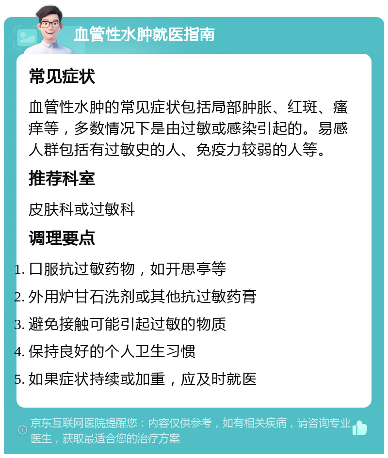 血管性水肿就医指南 常见症状 血管性水肿的常见症状包括局部肿胀、红斑、瘙痒等，多数情况下是由过敏或感染引起的。易感人群包括有过敏史的人、免疫力较弱的人等。 推荐科室 皮肤科或过敏科 调理要点 口服抗过敏药物，如开思亭等 外用炉甘石洗剂或其他抗过敏药膏 避免接触可能引起过敏的物质 保持良好的个人卫生习惯 如果症状持续或加重，应及时就医