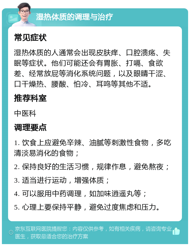 湿热体质的调理与治疗 常见症状 湿热体质的人通常会出现皮肤痒、口腔溃疡、失眠等症状。他们可能还会有胃胀、打嗝、食欲差、经常放屁等消化系统问题，以及眼睛干涩、口干燥热、腰酸、怕冷、耳鸣等其他不适。 推荐科室 中医科 调理要点 1. 饮食上应避免辛辣、油腻等刺激性食物，多吃清淡易消化的食物； 2. 保持良好的生活习惯，规律作息，避免熬夜； 3. 适当进行运动，增强体质； 4. 可以服用中药调理，如加味逍遥丸等； 5. 心理上要保持平静，避免过度焦虑和压力。