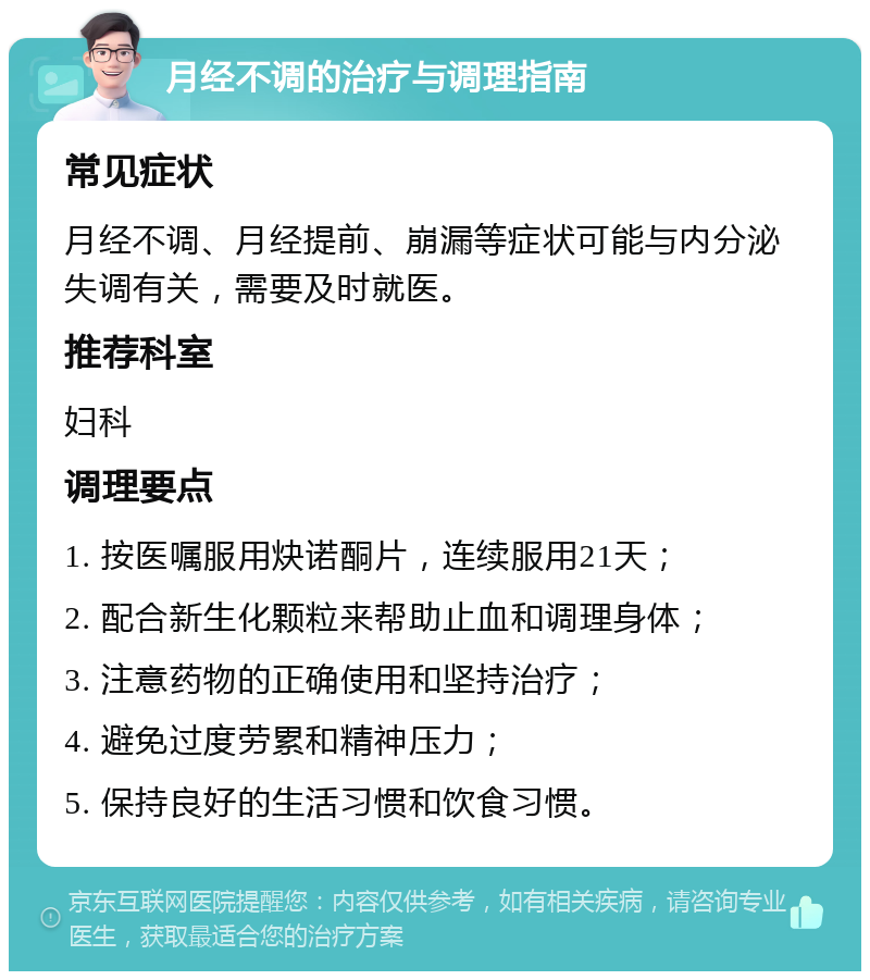 月经不调的治疗与调理指南 常见症状 月经不调、月经提前、崩漏等症状可能与内分泌失调有关，需要及时就医。 推荐科室 妇科 调理要点 1. 按医嘱服用炔诺酮片，连续服用21天； 2. 配合新生化颗粒来帮助止血和调理身体； 3. 注意药物的正确使用和坚持治疗； 4. 避免过度劳累和精神压力； 5. 保持良好的生活习惯和饮食习惯。