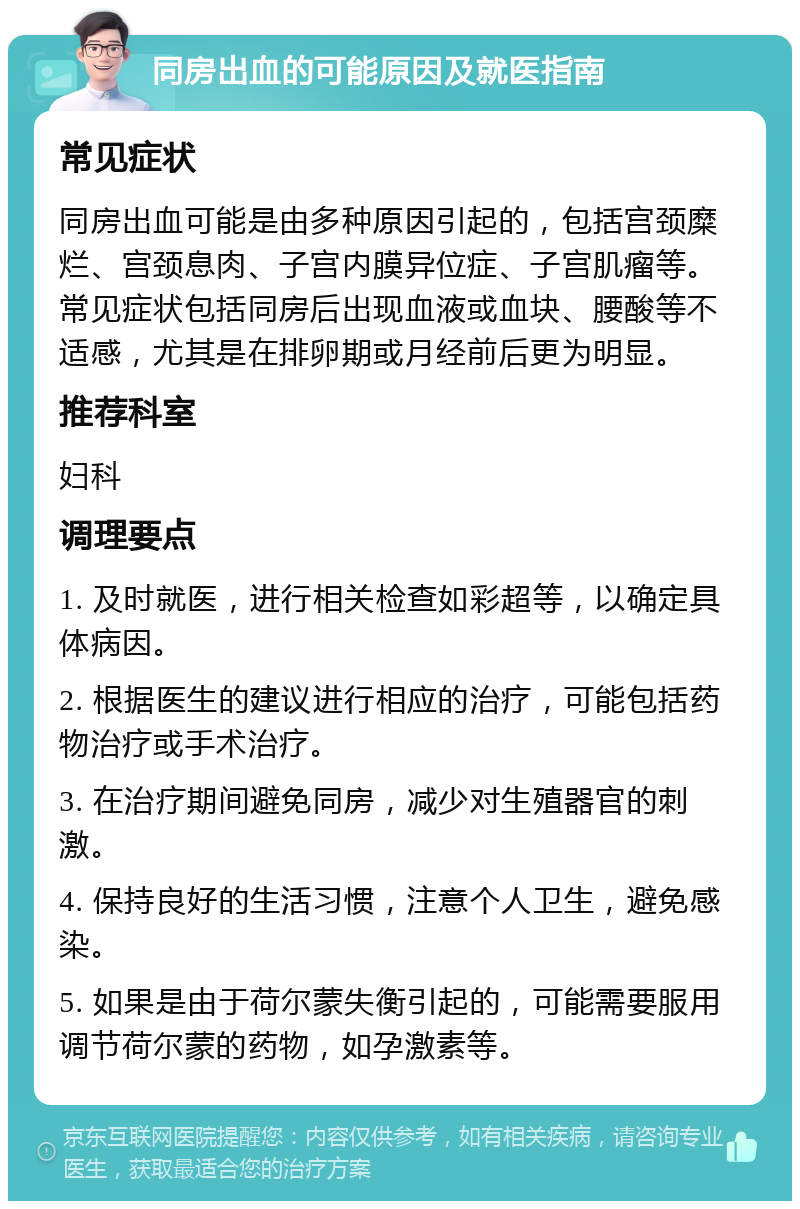 同房出血的可能原因及就医指南 常见症状 同房出血可能是由多种原因引起的，包括宫颈糜烂、宫颈息肉、子宫内膜异位症、子宫肌瘤等。常见症状包括同房后出现血液或血块、腰酸等不适感，尤其是在排卵期或月经前后更为明显。 推荐科室 妇科 调理要点 1. 及时就医，进行相关检查如彩超等，以确定具体病因。 2. 根据医生的建议进行相应的治疗，可能包括药物治疗或手术治疗。 3. 在治疗期间避免同房，减少对生殖器官的刺激。 4. 保持良好的生活习惯，注意个人卫生，避免感染。 5. 如果是由于荷尔蒙失衡引起的，可能需要服用调节荷尔蒙的药物，如孕激素等。