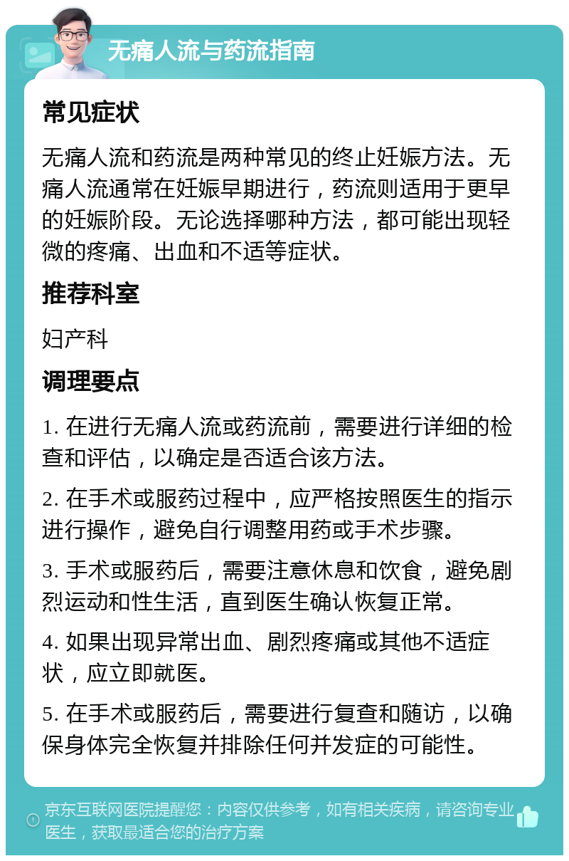 无痛人流与药流指南 常见症状 无痛人流和药流是两种常见的终止妊娠方法。无痛人流通常在妊娠早期进行，药流则适用于更早的妊娠阶段。无论选择哪种方法，都可能出现轻微的疼痛、出血和不适等症状。 推荐科室 妇产科 调理要点 1. 在进行无痛人流或药流前，需要进行详细的检查和评估，以确定是否适合该方法。 2. 在手术或服药过程中，应严格按照医生的指示进行操作，避免自行调整用药或手术步骤。 3. 手术或服药后，需要注意休息和饮食，避免剧烈运动和性生活，直到医生确认恢复正常。 4. 如果出现异常出血、剧烈疼痛或其他不适症状，应立即就医。 5. 在手术或服药后，需要进行复查和随访，以确保身体完全恢复并排除任何并发症的可能性。