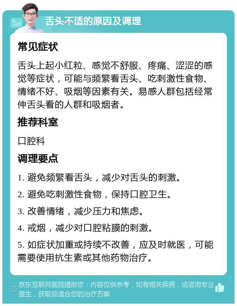 舌头不适的原因及调理 常见症状 舌头上起小红粒、感觉不舒服、疼痛、涩涩的感觉等症状，可能与频繁看舌头、吃刺激性食物、情绪不好、吸烟等因素有关。易感人群包括经常伸舌头看的人群和吸烟者。 推荐科室 口腔科 调理要点 1. 避免频繁看舌头，减少对舌头的刺激。 2. 避免吃刺激性食物，保持口腔卫生。 3. 改善情绪，减少压力和焦虑。 4. 戒烟，减少对口腔粘膜的刺激。 5. 如症状加重或持续不改善，应及时就医，可能需要使用抗生素或其他药物治疗。