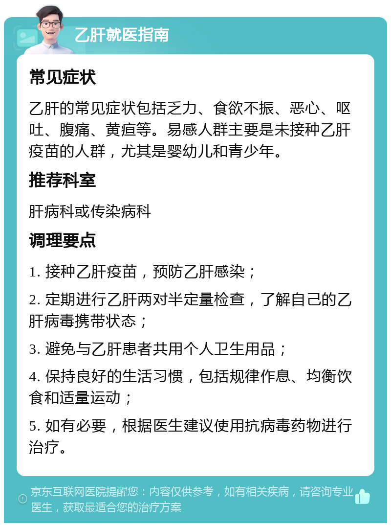 乙肝就医指南 常见症状 乙肝的常见症状包括乏力、食欲不振、恶心、呕吐、腹痛、黄疸等。易感人群主要是未接种乙肝疫苗的人群，尤其是婴幼儿和青少年。 推荐科室 肝病科或传染病科 调理要点 1. 接种乙肝疫苗，预防乙肝感染； 2. 定期进行乙肝两对半定量检查，了解自己的乙肝病毒携带状态； 3. 避免与乙肝患者共用个人卫生用品； 4. 保持良好的生活习惯，包括规律作息、均衡饮食和适量运动； 5. 如有必要，根据医生建议使用抗病毒药物进行治疗。