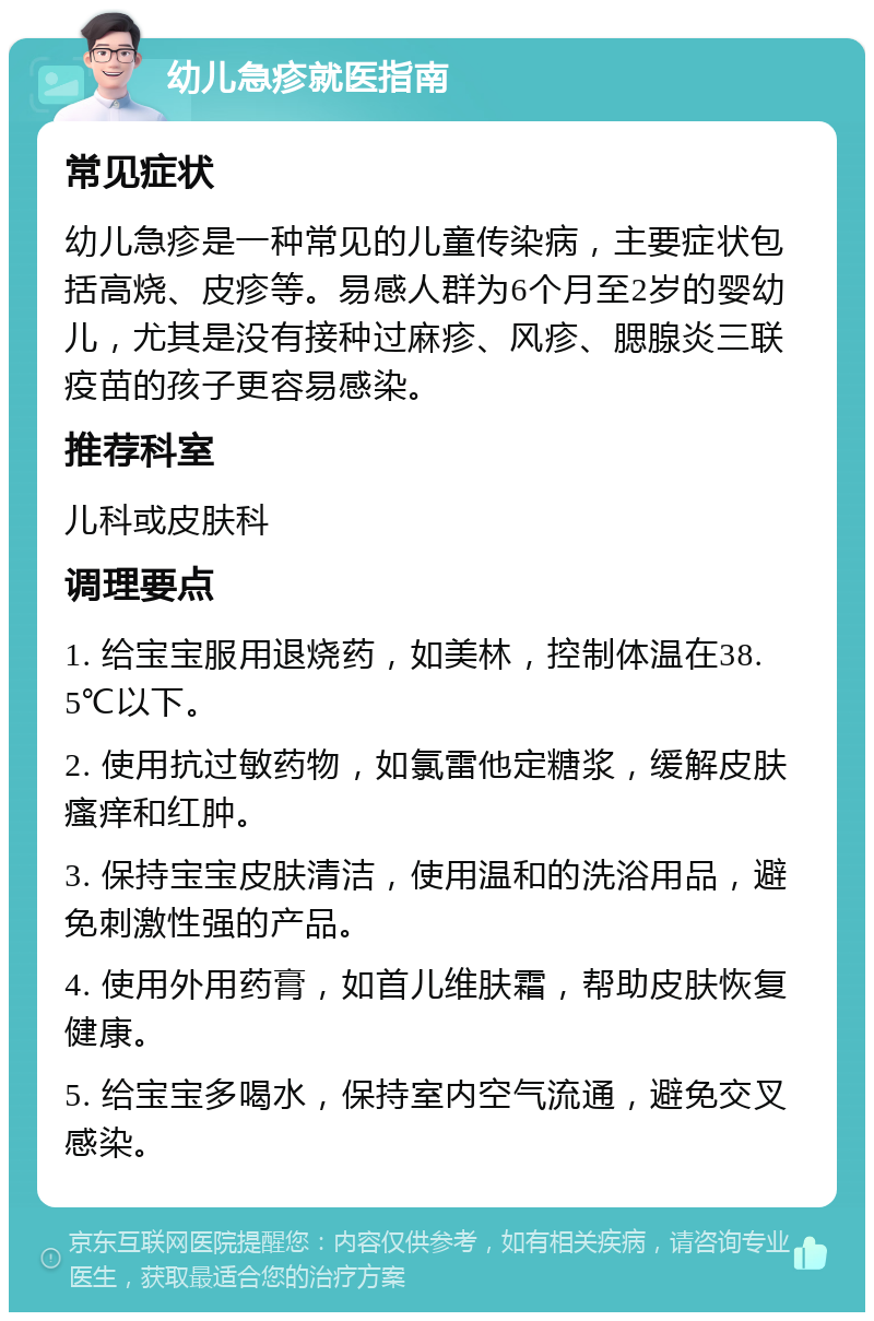 幼儿急疹就医指南 常见症状 幼儿急疹是一种常见的儿童传染病，主要症状包括高烧、皮疹等。易感人群为6个月至2岁的婴幼儿，尤其是没有接种过麻疹、风疹、腮腺炎三联疫苗的孩子更容易感染。 推荐科室 儿科或皮肤科 调理要点 1. 给宝宝服用退烧药，如美林，控制体温在38.5℃以下。 2. 使用抗过敏药物，如氯雷他定糖浆，缓解皮肤瘙痒和红肿。 3. 保持宝宝皮肤清洁，使用温和的洗浴用品，避免刺激性强的产品。 4. 使用外用药膏，如首儿维肤霜，帮助皮肤恢复健康。 5. 给宝宝多喝水，保持室内空气流通，避免交叉感染。