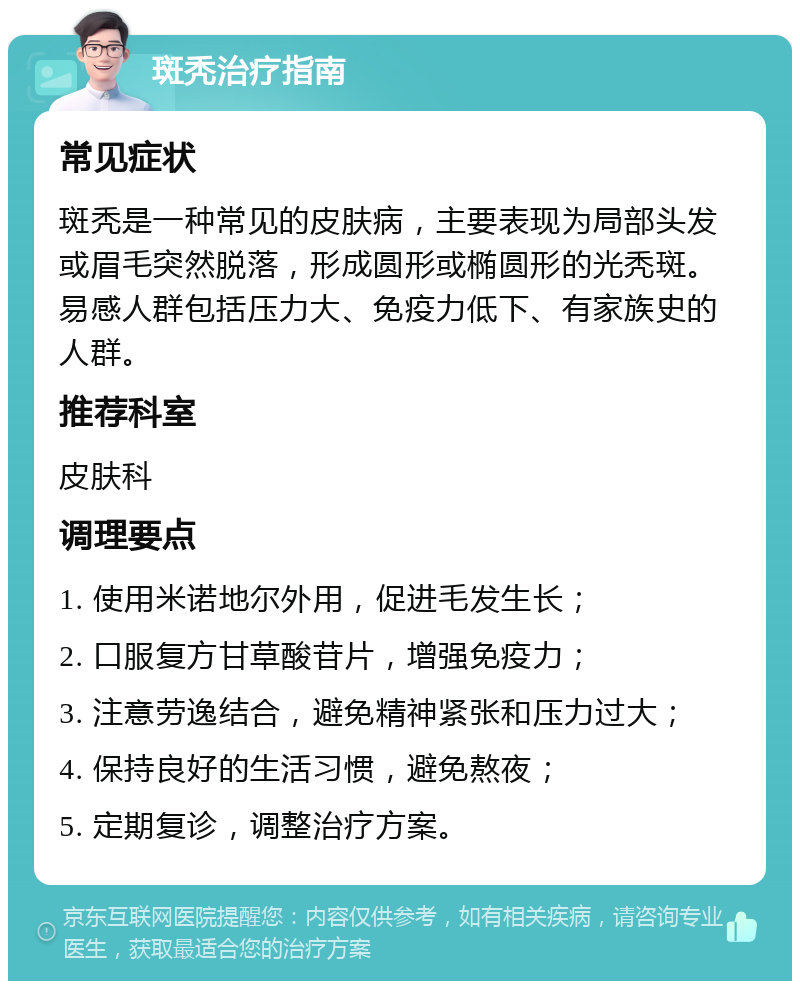 斑秃治疗指南 常见症状 斑秃是一种常见的皮肤病，主要表现为局部头发或眉毛突然脱落，形成圆形或椭圆形的光秃斑。易感人群包括压力大、免疫力低下、有家族史的人群。 推荐科室 皮肤科 调理要点 1. 使用米诺地尔外用，促进毛发生长； 2. 口服复方甘草酸苷片，增强免疫力； 3. 注意劳逸结合，避免精神紧张和压力过大； 4. 保持良好的生活习惯，避免熬夜； 5. 定期复诊，调整治疗方案。