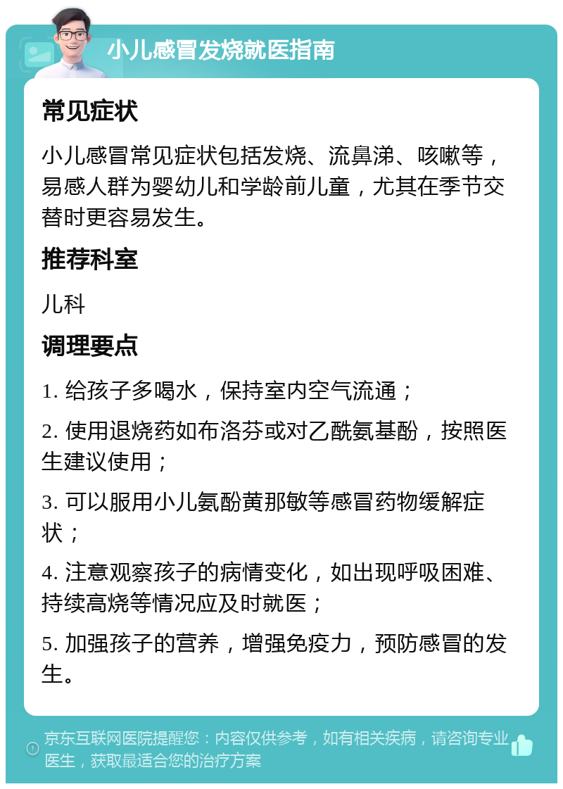 小儿感冒发烧就医指南 常见症状 小儿感冒常见症状包括发烧、流鼻涕、咳嗽等，易感人群为婴幼儿和学龄前儿童，尤其在季节交替时更容易发生。 推荐科室 儿科 调理要点 1. 给孩子多喝水，保持室内空气流通； 2. 使用退烧药如布洛芬或对乙酰氨基酚，按照医生建议使用； 3. 可以服用小儿氨酚黄那敏等感冒药物缓解症状； 4. 注意观察孩子的病情变化，如出现呼吸困难、持续高烧等情况应及时就医； 5. 加强孩子的营养，增强免疫力，预防感冒的发生。