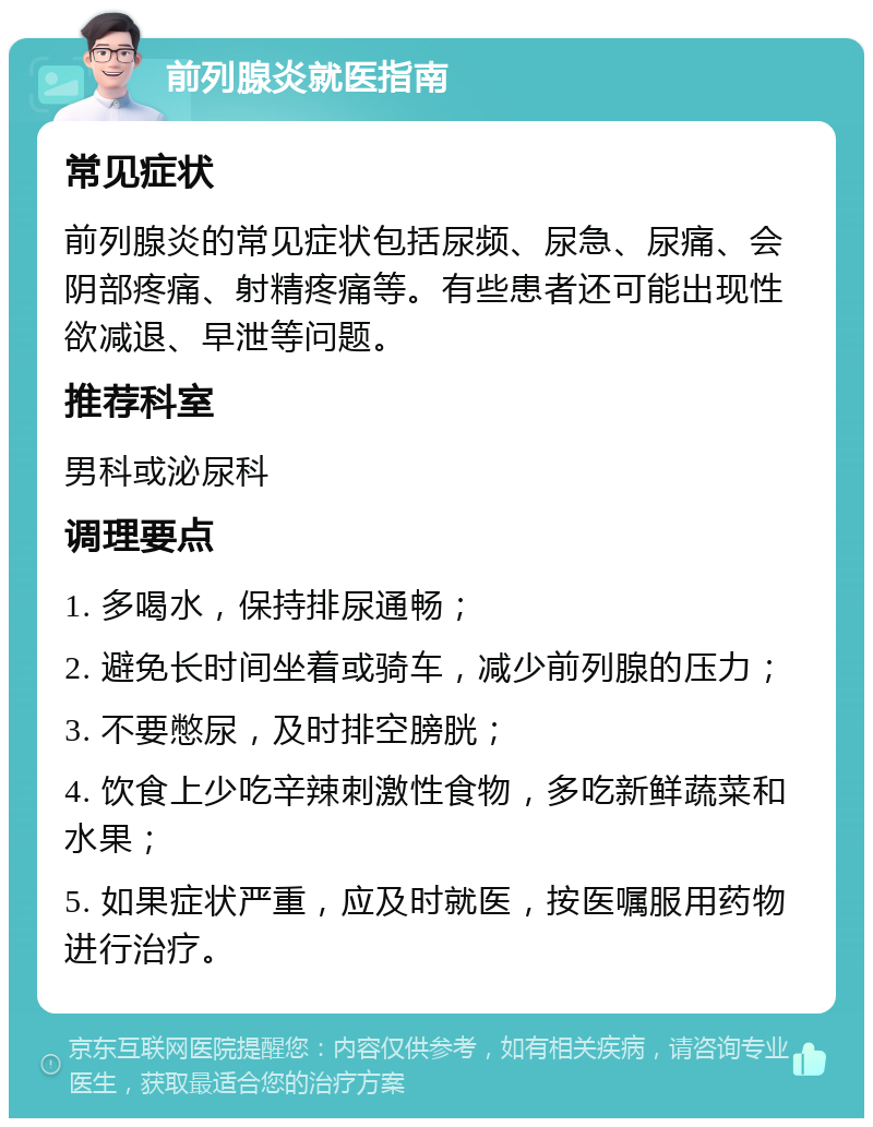 前列腺炎就医指南 常见症状 前列腺炎的常见症状包括尿频、尿急、尿痛、会阴部疼痛、射精疼痛等。有些患者还可能出现性欲减退、早泄等问题。 推荐科室 男科或泌尿科 调理要点 1. 多喝水，保持排尿通畅； 2. 避免长时间坐着或骑车，减少前列腺的压力； 3. 不要憋尿，及时排空膀胱； 4. 饮食上少吃辛辣刺激性食物，多吃新鲜蔬菜和水果； 5. 如果症状严重，应及时就医，按医嘱服用药物进行治疗。