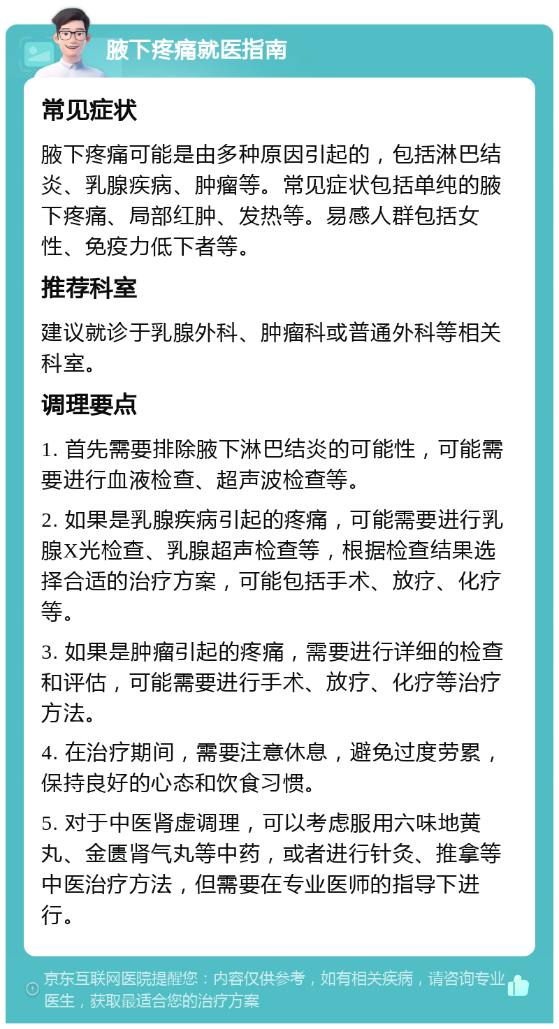 腋下疼痛就医指南 常见症状 腋下疼痛可能是由多种原因引起的，包括淋巴结炎、乳腺疾病、肿瘤等。常见症状包括单纯的腋下疼痛、局部红肿、发热等。易感人群包括女性、免疫力低下者等。 推荐科室 建议就诊于乳腺外科、肿瘤科或普通外科等相关科室。 调理要点 1. 首先需要排除腋下淋巴结炎的可能性，可能需要进行血液检查、超声波检查等。 2. 如果是乳腺疾病引起的疼痛，可能需要进行乳腺X光检查、乳腺超声检查等，根据检查结果选择合适的治疗方案，可能包括手术、放疗、化疗等。 3. 如果是肿瘤引起的疼痛，需要进行详细的检查和评估，可能需要进行手术、放疗、化疗等治疗方法。 4. 在治疗期间，需要注意休息，避免过度劳累，保持良好的心态和饮食习惯。 5. 对于中医肾虚调理，可以考虑服用六味地黄丸、金匮肾气丸等中药，或者进行针灸、推拿等中医治疗方法，但需要在专业医师的指导下进行。