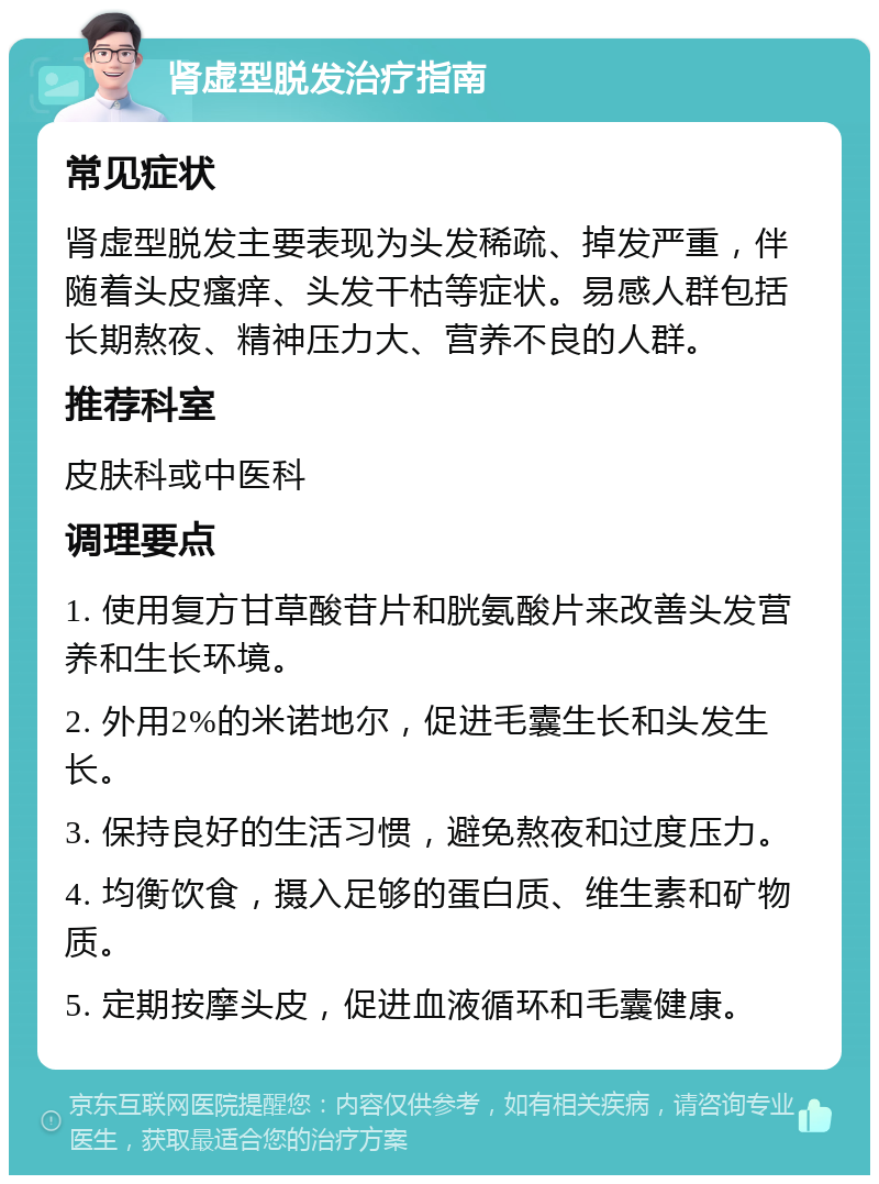 肾虚型脱发治疗指南 常见症状 肾虚型脱发主要表现为头发稀疏、掉发严重，伴随着头皮瘙痒、头发干枯等症状。易感人群包括长期熬夜、精神压力大、营养不良的人群。 推荐科室 皮肤科或中医科 调理要点 1. 使用复方甘草酸苷片和胱氨酸片来改善头发营养和生长环境。 2. 外用2%的米诺地尔，促进毛囊生长和头发生长。 3. 保持良好的生活习惯，避免熬夜和过度压力。 4. 均衡饮食，摄入足够的蛋白质、维生素和矿物质。 5. 定期按摩头皮，促进血液循环和毛囊健康。