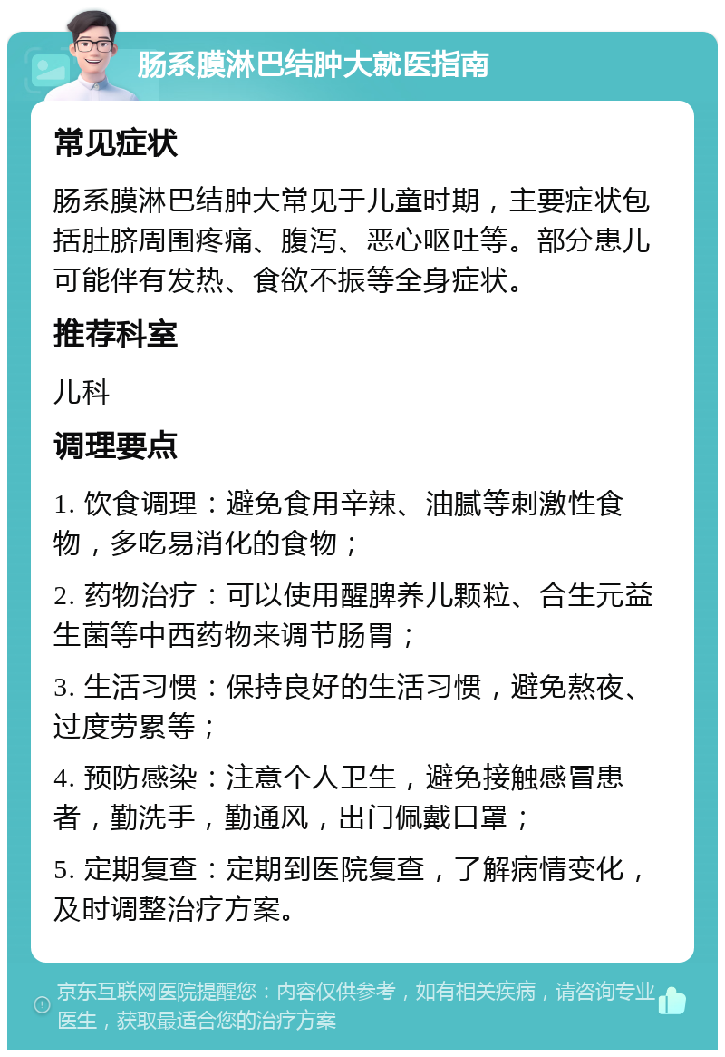 肠系膜淋巴结肿大就医指南 常见症状 肠系膜淋巴结肿大常见于儿童时期，主要症状包括肚脐周围疼痛、腹泻、恶心呕吐等。部分患儿可能伴有发热、食欲不振等全身症状。 推荐科室 儿科 调理要点 1. 饮食调理：避免食用辛辣、油腻等刺激性食物，多吃易消化的食物； 2. 药物治疗：可以使用醒脾养儿颗粒、合生元益生菌等中西药物来调节肠胃； 3. 生活习惯：保持良好的生活习惯，避免熬夜、过度劳累等； 4. 预防感染：注意个人卫生，避免接触感冒患者，勤洗手，勤通风，出门佩戴口罩； 5. 定期复查：定期到医院复查，了解病情变化，及时调整治疗方案。