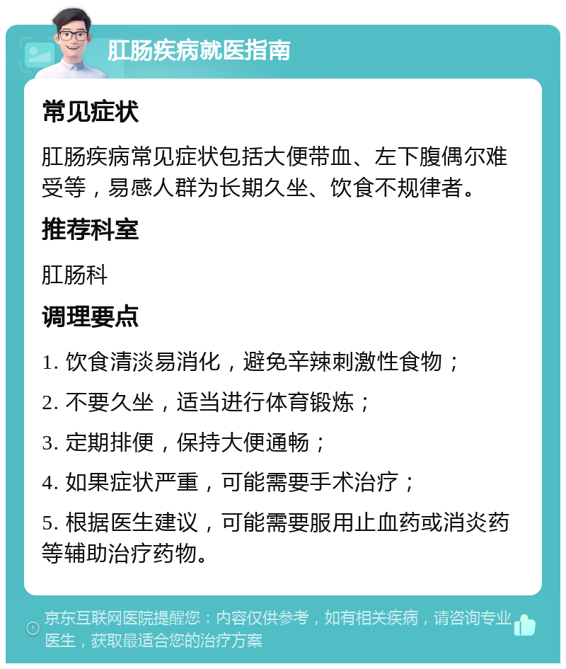 肛肠疾病就医指南 常见症状 肛肠疾病常见症状包括大便带血、左下腹偶尔难受等，易感人群为长期久坐、饮食不规律者。 推荐科室 肛肠科 调理要点 1. 饮食清淡易消化，避免辛辣刺激性食物； 2. 不要久坐，适当进行体育锻炼； 3. 定期排便，保持大便通畅； 4. 如果症状严重，可能需要手术治疗； 5. 根据医生建议，可能需要服用止血药或消炎药等辅助治疗药物。