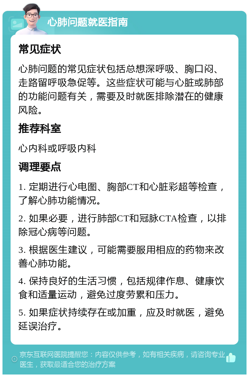 心肺问题就医指南 常见症状 心肺问题的常见症状包括总想深呼吸、胸口闷、走路留呼吸急促等。这些症状可能与心脏或肺部的功能问题有关，需要及时就医排除潜在的健康风险。 推荐科室 心内科或呼吸内科 调理要点 1. 定期进行心电图、胸部CT和心脏彩超等检查，了解心肺功能情况。 2. 如果必要，进行肺部CT和冠脉CTA检查，以排除冠心病等问题。 3. 根据医生建议，可能需要服用相应的药物来改善心肺功能。 4. 保持良好的生活习惯，包括规律作息、健康饮食和适量运动，避免过度劳累和压力。 5. 如果症状持续存在或加重，应及时就医，避免延误治疗。