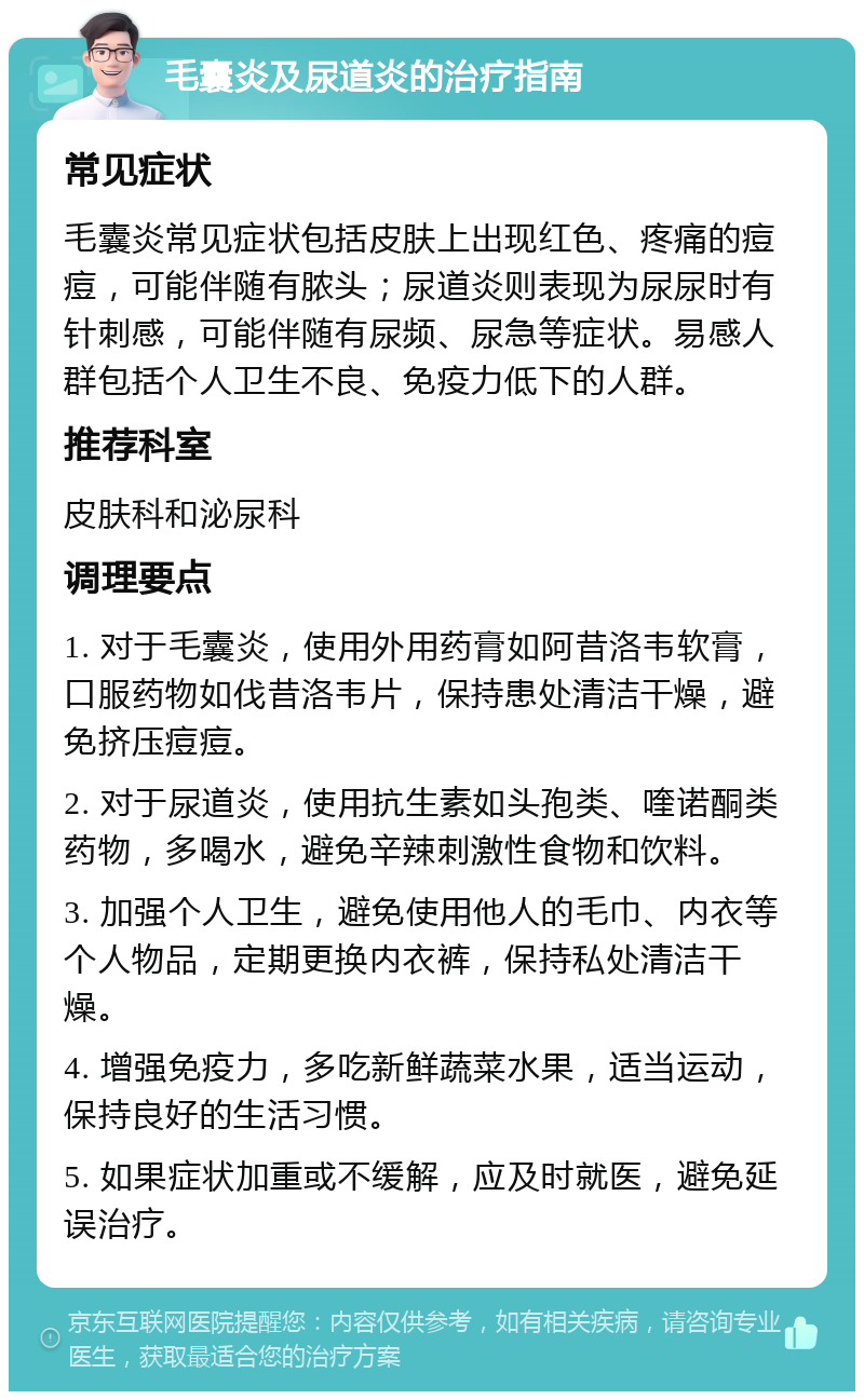 毛囊炎及尿道炎的治疗指南 常见症状 毛囊炎常见症状包括皮肤上出现红色、疼痛的痘痘，可能伴随有脓头；尿道炎则表现为尿尿时有针刺感，可能伴随有尿频、尿急等症状。易感人群包括个人卫生不良、免疫力低下的人群。 推荐科室 皮肤科和泌尿科 调理要点 1. 对于毛囊炎，使用外用药膏如阿昔洛韦软膏，口服药物如伐昔洛韦片，保持患处清洁干燥，避免挤压痘痘。 2. 对于尿道炎，使用抗生素如头孢类、喹诺酮类药物，多喝水，避免辛辣刺激性食物和饮料。 3. 加强个人卫生，避免使用他人的毛巾、内衣等个人物品，定期更换内衣裤，保持私处清洁干燥。 4. 增强免疫力，多吃新鲜蔬菜水果，适当运动，保持良好的生活习惯。 5. 如果症状加重或不缓解，应及时就医，避免延误治疗。