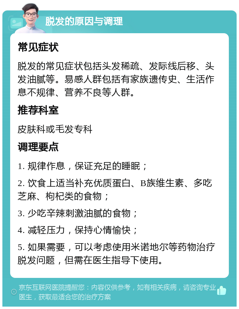 脱发的原因与调理 常见症状 脱发的常见症状包括头发稀疏、发际线后移、头发油腻等。易感人群包括有家族遗传史、生活作息不规律、营养不良等人群。 推荐科室 皮肤科或毛发专科 调理要点 1. 规律作息，保证充足的睡眠； 2. 饮食上适当补充优质蛋白、B族维生素、多吃芝麻、枸杞类的食物； 3. 少吃辛辣刺激油腻的食物； 4. 减轻压力，保持心情愉快； 5. 如果需要，可以考虑使用米诺地尔等药物治疗脱发问题，但需在医生指导下使用。