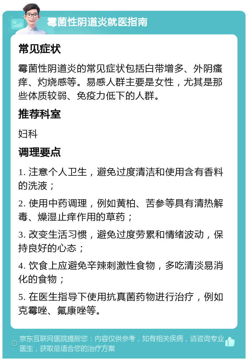 霉菌性阴道炎就医指南 常见症状 霉菌性阴道炎的常见症状包括白带增多、外阴瘙痒、灼烧感等。易感人群主要是女性，尤其是那些体质较弱、免疫力低下的人群。 推荐科室 妇科 调理要点 1. 注意个人卫生，避免过度清洁和使用含有香料的洗液； 2. 使用中药调理，例如黄柏、苦参等具有清热解毒、燥湿止痒作用的草药； 3. 改变生活习惯，避免过度劳累和情绪波动，保持良好的心态； 4. 饮食上应避免辛辣刺激性食物，多吃清淡易消化的食物； 5. 在医生指导下使用抗真菌药物进行治疗，例如克霉唑、氟康唑等。