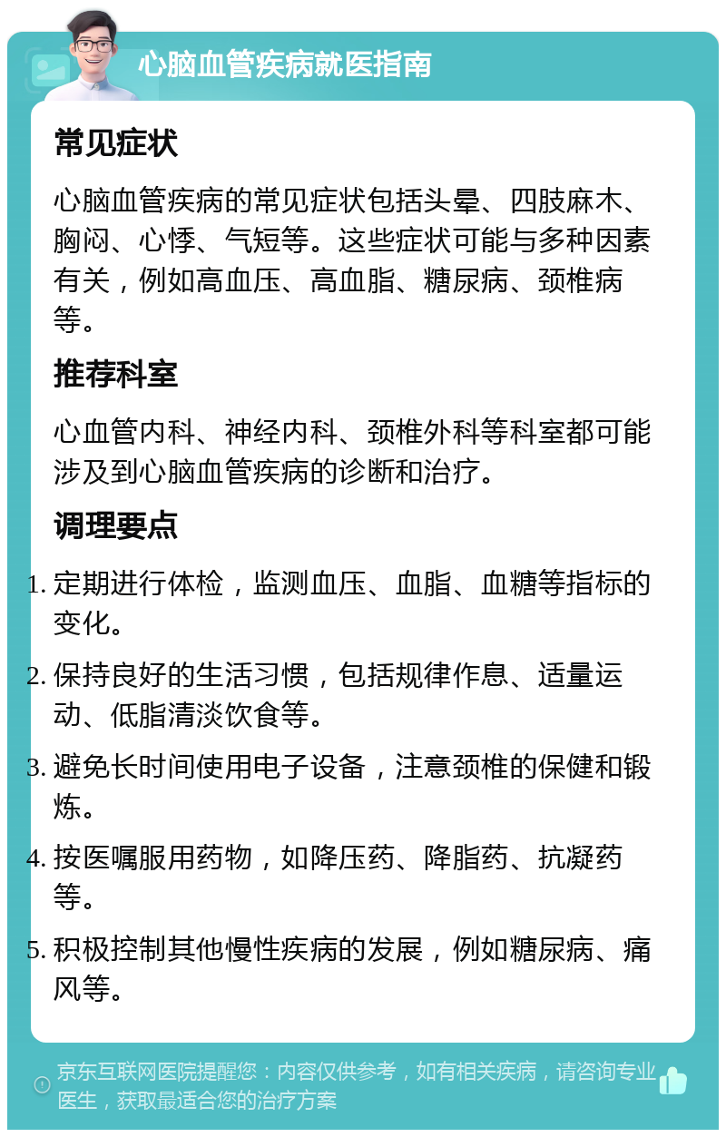 心脑血管疾病就医指南 常见症状 心脑血管疾病的常见症状包括头晕、四肢麻木、胸闷、心悸、气短等。这些症状可能与多种因素有关，例如高血压、高血脂、糖尿病、颈椎病等。 推荐科室 心血管内科、神经内科、颈椎外科等科室都可能涉及到心脑血管疾病的诊断和治疗。 调理要点 定期进行体检，监测血压、血脂、血糖等指标的变化。 保持良好的生活习惯，包括规律作息、适量运动、低脂清淡饮食等。 避免长时间使用电子设备，注意颈椎的保健和锻炼。 按医嘱服用药物，如降压药、降脂药、抗凝药等。 积极控制其他慢性疾病的发展，例如糖尿病、痛风等。