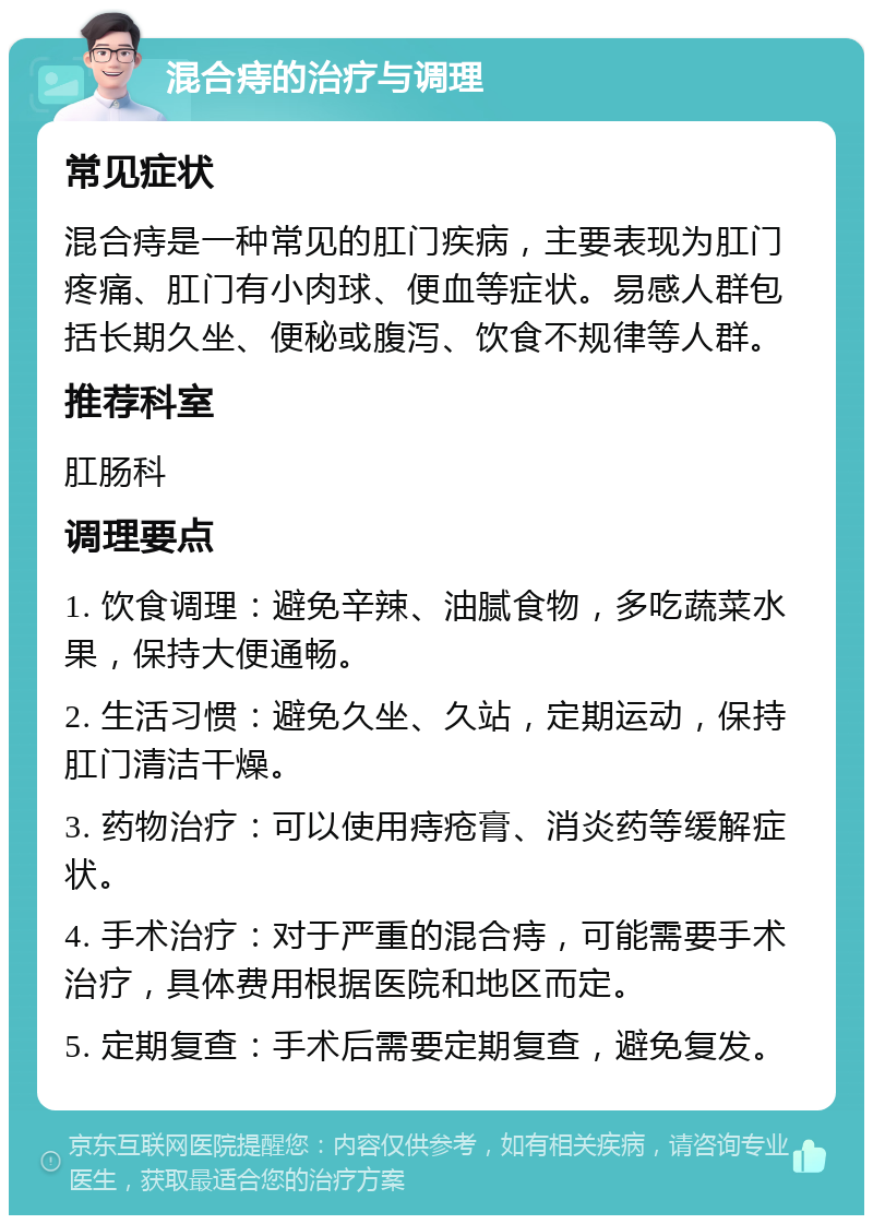 混合痔的治疗与调理 常见症状 混合痔是一种常见的肛门疾病，主要表现为肛门疼痛、肛门有小肉球、便血等症状。易感人群包括长期久坐、便秘或腹泻、饮食不规律等人群。 推荐科室 肛肠科 调理要点 1. 饮食调理：避免辛辣、油腻食物，多吃蔬菜水果，保持大便通畅。 2. 生活习惯：避免久坐、久站，定期运动，保持肛门清洁干燥。 3. 药物治疗：可以使用痔疮膏、消炎药等缓解症状。 4. 手术治疗：对于严重的混合痔，可能需要手术治疗，具体费用根据医院和地区而定。 5. 定期复查：手术后需要定期复查，避免复发。