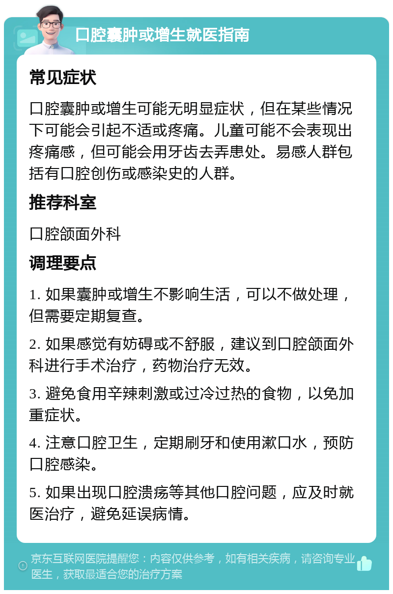 口腔囊肿或增生就医指南 常见症状 口腔囊肿或增生可能无明显症状，但在某些情况下可能会引起不适或疼痛。儿童可能不会表现出疼痛感，但可能会用牙齿去弄患处。易感人群包括有口腔创伤或感染史的人群。 推荐科室 口腔颌面外科 调理要点 1. 如果囊肿或增生不影响生活，可以不做处理，但需要定期复查。 2. 如果感觉有妨碍或不舒服，建议到口腔颌面外科进行手术治疗，药物治疗无效。 3. 避免食用辛辣刺激或过冷过热的食物，以免加重症状。 4. 注意口腔卫生，定期刷牙和使用漱口水，预防口腔感染。 5. 如果出现口腔溃疡等其他口腔问题，应及时就医治疗，避免延误病情。