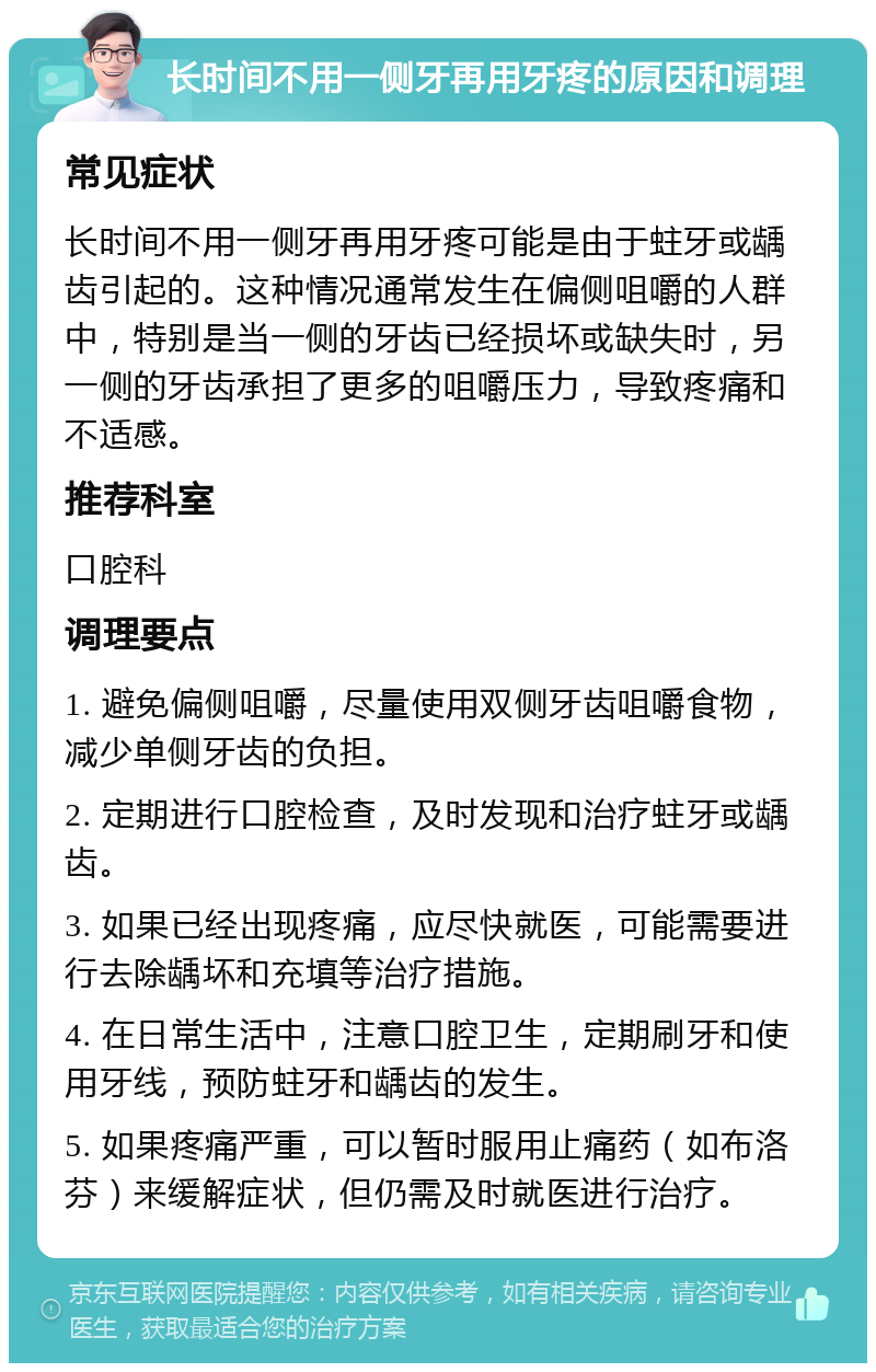 长时间不用一侧牙再用牙疼的原因和调理 常见症状 长时间不用一侧牙再用牙疼可能是由于蛀牙或龋齿引起的。这种情况通常发生在偏侧咀嚼的人群中，特别是当一侧的牙齿已经损坏或缺失时，另一侧的牙齿承担了更多的咀嚼压力，导致疼痛和不适感。 推荐科室 口腔科 调理要点 1. 避免偏侧咀嚼，尽量使用双侧牙齿咀嚼食物，减少单侧牙齿的负担。 2. 定期进行口腔检查，及时发现和治疗蛀牙或龋齿。 3. 如果已经出现疼痛，应尽快就医，可能需要进行去除龋坏和充填等治疗措施。 4. 在日常生活中，注意口腔卫生，定期刷牙和使用牙线，预防蛀牙和龋齿的发生。 5. 如果疼痛严重，可以暂时服用止痛药（如布洛芬）来缓解症状，但仍需及时就医进行治疗。