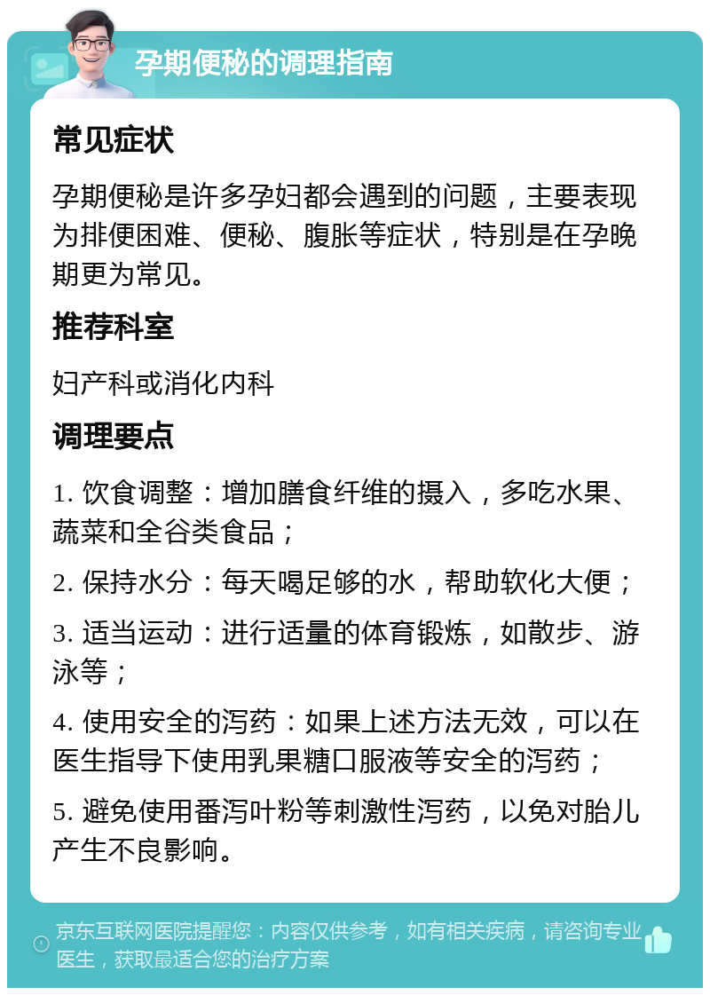 孕期便秘的调理指南 常见症状 孕期便秘是许多孕妇都会遇到的问题，主要表现为排便困难、便秘、腹胀等症状，特别是在孕晚期更为常见。 推荐科室 妇产科或消化内科 调理要点 1. 饮食调整：增加膳食纤维的摄入，多吃水果、蔬菜和全谷类食品； 2. 保持水分：每天喝足够的水，帮助软化大便； 3. 适当运动：进行适量的体育锻炼，如散步、游泳等； 4. 使用安全的泻药：如果上述方法无效，可以在医生指导下使用乳果糖口服液等安全的泻药； 5. 避免使用番泻叶粉等刺激性泻药，以免对胎儿产生不良影响。