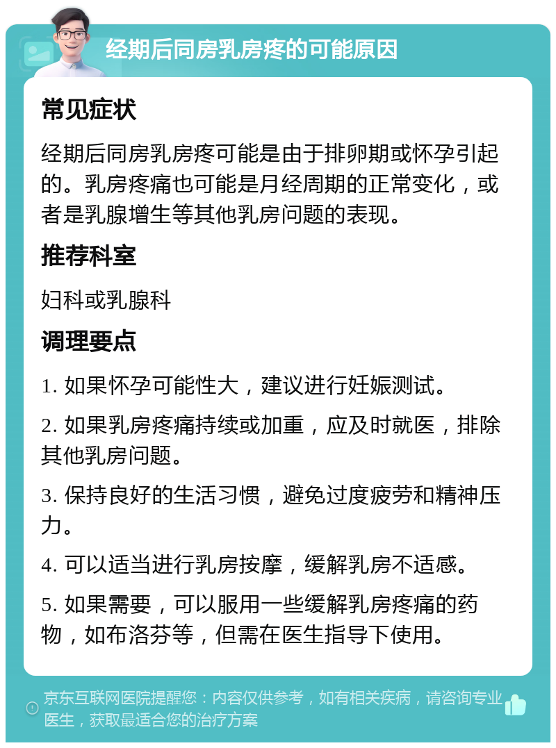 经期后同房乳房疼的可能原因 常见症状 经期后同房乳房疼可能是由于排卵期或怀孕引起的。乳房疼痛也可能是月经周期的正常变化，或者是乳腺增生等其他乳房问题的表现。 推荐科室 妇科或乳腺科 调理要点 1. 如果怀孕可能性大，建议进行妊娠测试。 2. 如果乳房疼痛持续或加重，应及时就医，排除其他乳房问题。 3. 保持良好的生活习惯，避免过度疲劳和精神压力。 4. 可以适当进行乳房按摩，缓解乳房不适感。 5. 如果需要，可以服用一些缓解乳房疼痛的药物，如布洛芬等，但需在医生指导下使用。