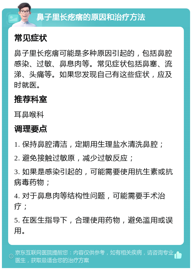 鼻子里长疙瘩的原因和治疗方法 常见症状 鼻子里长疙瘩可能是多种原因引起的，包括鼻腔感染、过敏、鼻息肉等。常见症状包括鼻塞、流涕、头痛等。如果您发现自己有这些症状，应及时就医。 推荐科室 耳鼻喉科 调理要点 1. 保持鼻腔清洁，定期用生理盐水清洗鼻腔； 2. 避免接触过敏原，减少过敏反应； 3. 如果是感染引起的，可能需要使用抗生素或抗病毒药物； 4. 对于鼻息肉等结构性问题，可能需要手术治疗； 5. 在医生指导下，合理使用药物，避免滥用或误用。