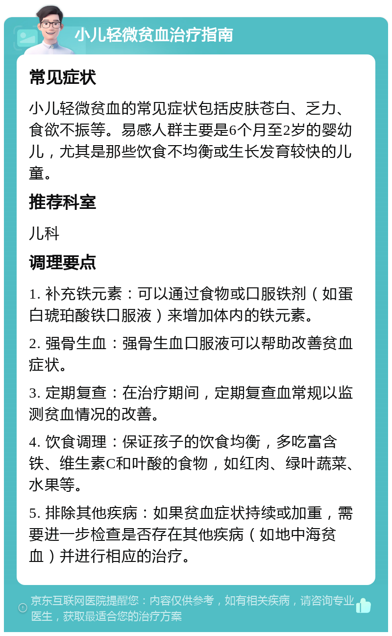 小儿轻微贫血治疗指南 常见症状 小儿轻微贫血的常见症状包括皮肤苍白、乏力、食欲不振等。易感人群主要是6个月至2岁的婴幼儿，尤其是那些饮食不均衡或生长发育较快的儿童。 推荐科室 儿科 调理要点 1. 补充铁元素：可以通过食物或口服铁剂（如蛋白琥珀酸铁口服液）来增加体内的铁元素。 2. 强骨生血：强骨生血口服液可以帮助改善贫血症状。 3. 定期复查：在治疗期间，定期复查血常规以监测贫血情况的改善。 4. 饮食调理：保证孩子的饮食均衡，多吃富含铁、维生素C和叶酸的食物，如红肉、绿叶蔬菜、水果等。 5. 排除其他疾病：如果贫血症状持续或加重，需要进一步检查是否存在其他疾病（如地中海贫血）并进行相应的治疗。