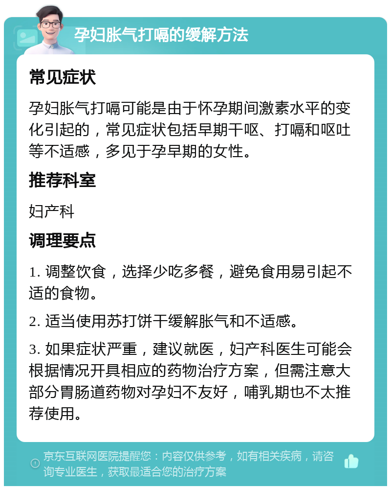 孕妇胀气打嗝的缓解方法 常见症状 孕妇胀气打嗝可能是由于怀孕期间激素水平的变化引起的，常见症状包括早期干呕、打嗝和呕吐等不适感，多见于孕早期的女性。 推荐科室 妇产科 调理要点 1. 调整饮食，选择少吃多餐，避免食用易引起不适的食物。 2. 适当使用苏打饼干缓解胀气和不适感。 3. 如果症状严重，建议就医，妇产科医生可能会根据情况开具相应的药物治疗方案，但需注意大部分胃肠道药物对孕妇不友好，哺乳期也不太推荐使用。