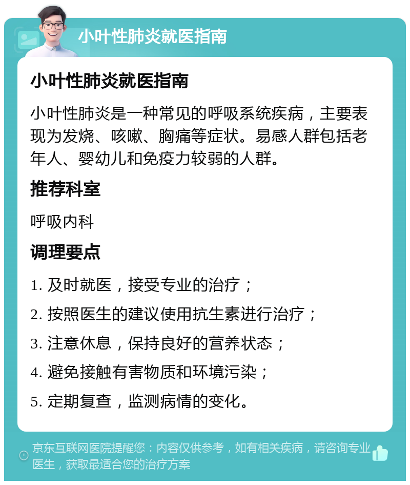 小叶性肺炎就医指南 小叶性肺炎就医指南 小叶性肺炎是一种常见的呼吸系统疾病，主要表现为发烧、咳嗽、胸痛等症状。易感人群包括老年人、婴幼儿和免疫力较弱的人群。 推荐科室 呼吸内科 调理要点 1. 及时就医，接受专业的治疗； 2. 按照医生的建议使用抗生素进行治疗； 3. 注意休息，保持良好的营养状态； 4. 避免接触有害物质和环境污染； 5. 定期复查，监测病情的变化。