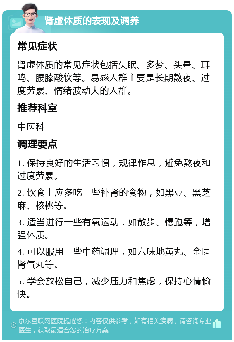 肾虚体质的表现及调养 常见症状 肾虚体质的常见症状包括失眠、多梦、头晕、耳鸣、腰膝酸软等。易感人群主要是长期熬夜、过度劳累、情绪波动大的人群。 推荐科室 中医科 调理要点 1. 保持良好的生活习惯，规律作息，避免熬夜和过度劳累。 2. 饮食上应多吃一些补肾的食物，如黑豆、黑芝麻、核桃等。 3. 适当进行一些有氧运动，如散步、慢跑等，增强体质。 4. 可以服用一些中药调理，如六味地黄丸、金匮肾气丸等。 5. 学会放松自己，减少压力和焦虑，保持心情愉快。