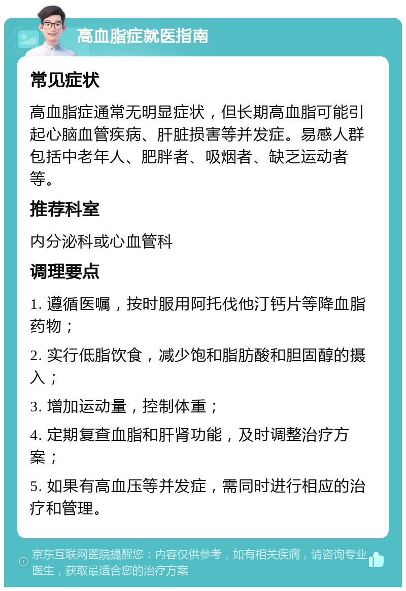 高血脂症就医指南 常见症状 高血脂症通常无明显症状，但长期高血脂可能引起心脑血管疾病、肝脏损害等并发症。易感人群包括中老年人、肥胖者、吸烟者、缺乏运动者等。 推荐科室 内分泌科或心血管科 调理要点 1. 遵循医嘱，按时服用阿托伐他汀钙片等降血脂药物； 2. 实行低脂饮食，减少饱和脂肪酸和胆固醇的摄入； 3. 增加运动量，控制体重； 4. 定期复查血脂和肝肾功能，及时调整治疗方案； 5. 如果有高血压等并发症，需同时进行相应的治疗和管理。