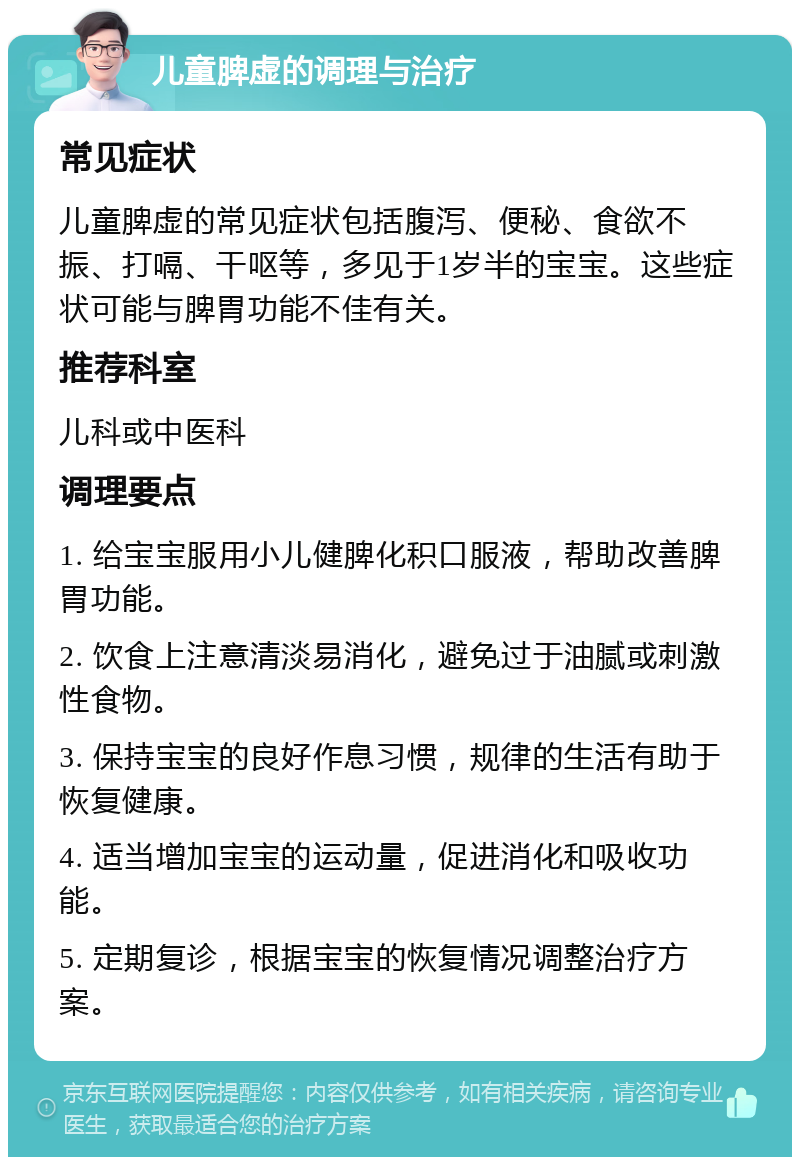 儿童脾虚的调理与治疗 常见症状 儿童脾虚的常见症状包括腹泻、便秘、食欲不振、打嗝、干呕等，多见于1岁半的宝宝。这些症状可能与脾胃功能不佳有关。 推荐科室 儿科或中医科 调理要点 1. 给宝宝服用小儿健脾化积口服液，帮助改善脾胃功能。 2. 饮食上注意清淡易消化，避免过于油腻或刺激性食物。 3. 保持宝宝的良好作息习惯，规律的生活有助于恢复健康。 4. 适当增加宝宝的运动量，促进消化和吸收功能。 5. 定期复诊，根据宝宝的恢复情况调整治疗方案。