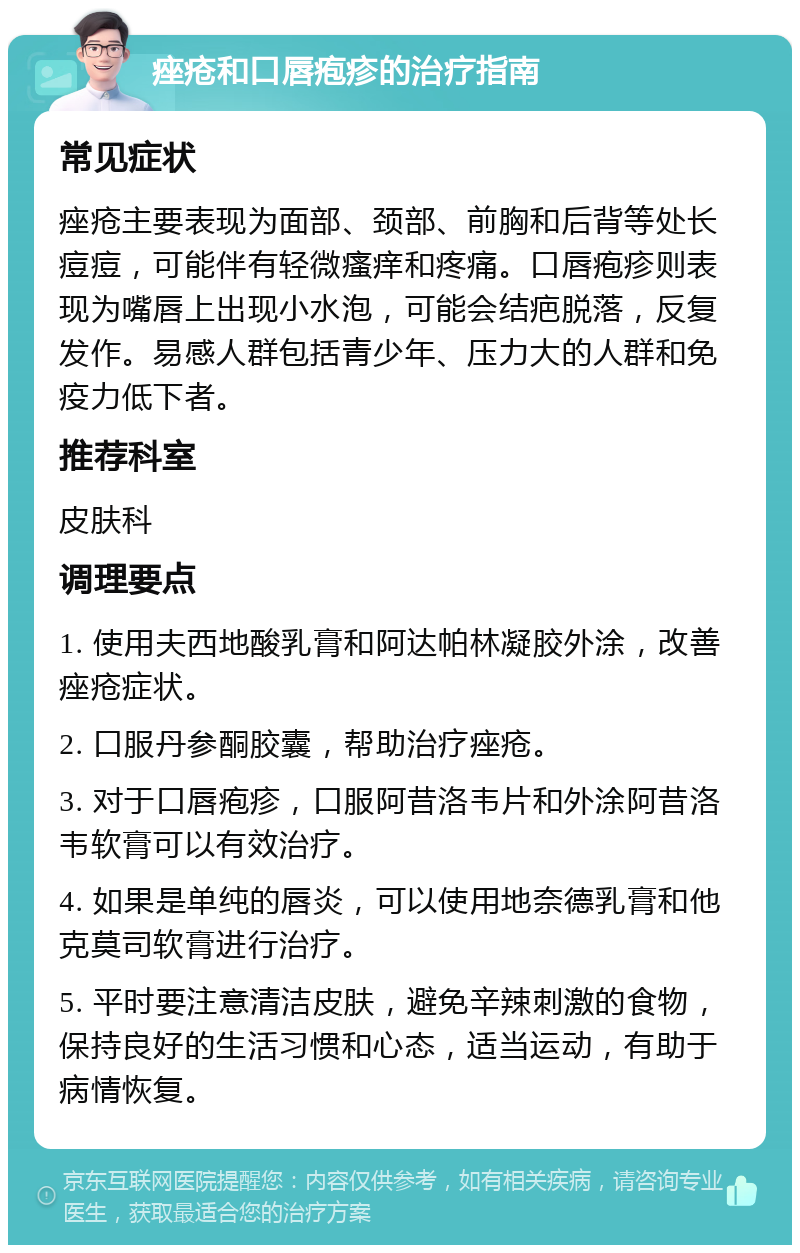 痤疮和口唇疱疹的治疗指南 常见症状 痤疮主要表现为面部、颈部、前胸和后背等处长痘痘，可能伴有轻微瘙痒和疼痛。口唇疱疹则表现为嘴唇上出现小水泡，可能会结疤脱落，反复发作。易感人群包括青少年、压力大的人群和免疫力低下者。 推荐科室 皮肤科 调理要点 1. 使用夫西地酸乳膏和阿达帕林凝胶外涂，改善痤疮症状。 2. 口服丹参酮胶囊，帮助治疗痤疮。 3. 对于口唇疱疹，口服阿昔洛韦片和外涂阿昔洛韦软膏可以有效治疗。 4. 如果是单纯的唇炎，可以使用地奈德乳膏和他克莫司软膏进行治疗。 5. 平时要注意清洁皮肤，避免辛辣刺激的食物，保持良好的生活习惯和心态，适当运动，有助于病情恢复。