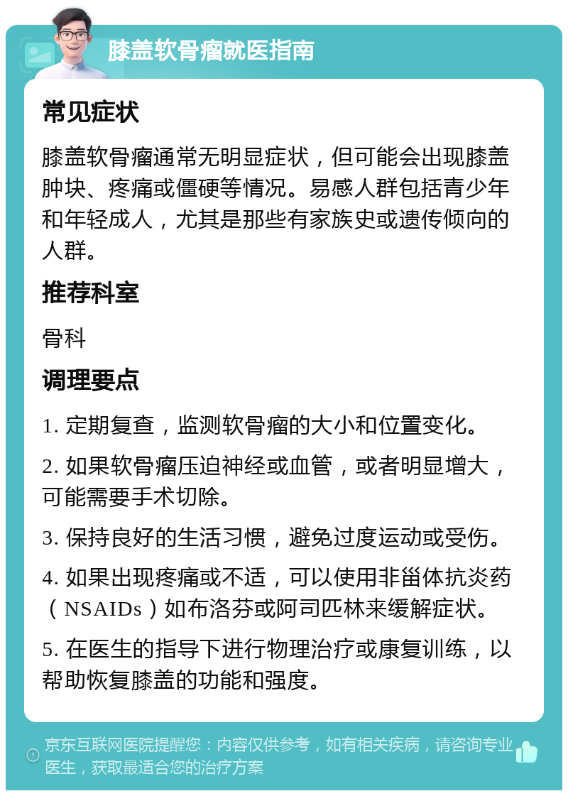 膝盖软骨瘤就医指南 常见症状 膝盖软骨瘤通常无明显症状，但可能会出现膝盖肿块、疼痛或僵硬等情况。易感人群包括青少年和年轻成人，尤其是那些有家族史或遗传倾向的人群。 推荐科室 骨科 调理要点 1. 定期复查，监测软骨瘤的大小和位置变化。 2. 如果软骨瘤压迫神经或血管，或者明显增大，可能需要手术切除。 3. 保持良好的生活习惯，避免过度运动或受伤。 4. 如果出现疼痛或不适，可以使用非甾体抗炎药（NSAIDs）如布洛芬或阿司匹林来缓解症状。 5. 在医生的指导下进行物理治疗或康复训练，以帮助恢复膝盖的功能和强度。