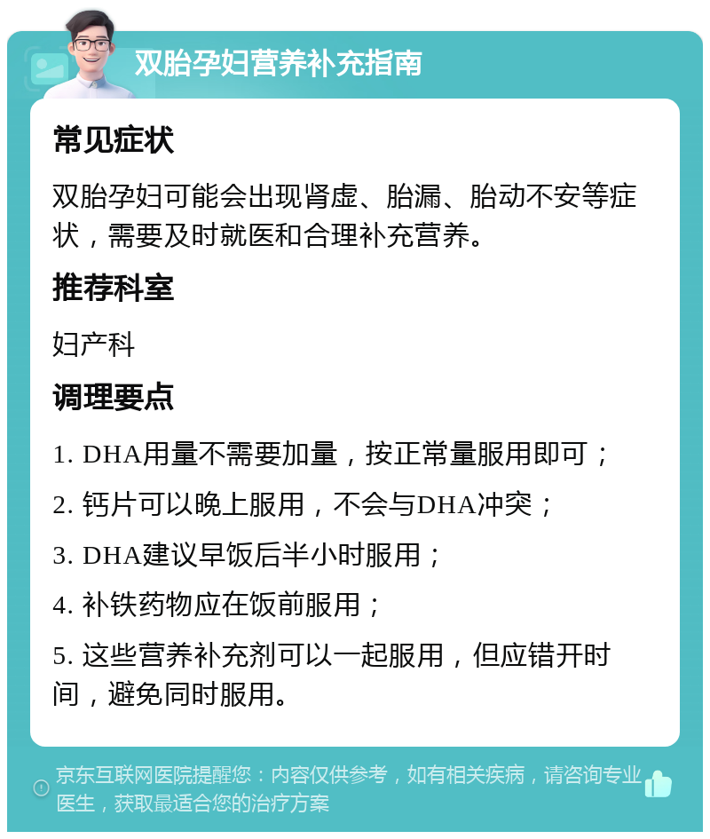 双胎孕妇营养补充指南 常见症状 双胎孕妇可能会出现肾虚、胎漏、胎动不安等症状，需要及时就医和合理补充营养。 推荐科室 妇产科 调理要点 1. DHA用量不需要加量，按正常量服用即可； 2. 钙片可以晚上服用，不会与DHA冲突； 3. DHA建议早饭后半小时服用； 4. 补铁药物应在饭前服用； 5. 这些营养补充剂可以一起服用，但应错开时间，避免同时服用。