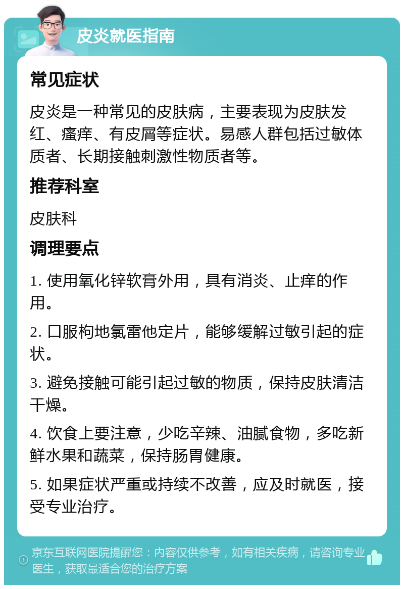 皮炎就医指南 常见症状 皮炎是一种常见的皮肤病，主要表现为皮肤发红、瘙痒、有皮屑等症状。易感人群包括过敏体质者、长期接触刺激性物质者等。 推荐科室 皮肤科 调理要点 1. 使用氧化锌软膏外用，具有消炎、止痒的作用。 2. 口服枸地氯雷他定片，能够缓解过敏引起的症状。 3. 避免接触可能引起过敏的物质，保持皮肤清洁干燥。 4. 饮食上要注意，少吃辛辣、油腻食物，多吃新鲜水果和蔬菜，保持肠胃健康。 5. 如果症状严重或持续不改善，应及时就医，接受专业治疗。