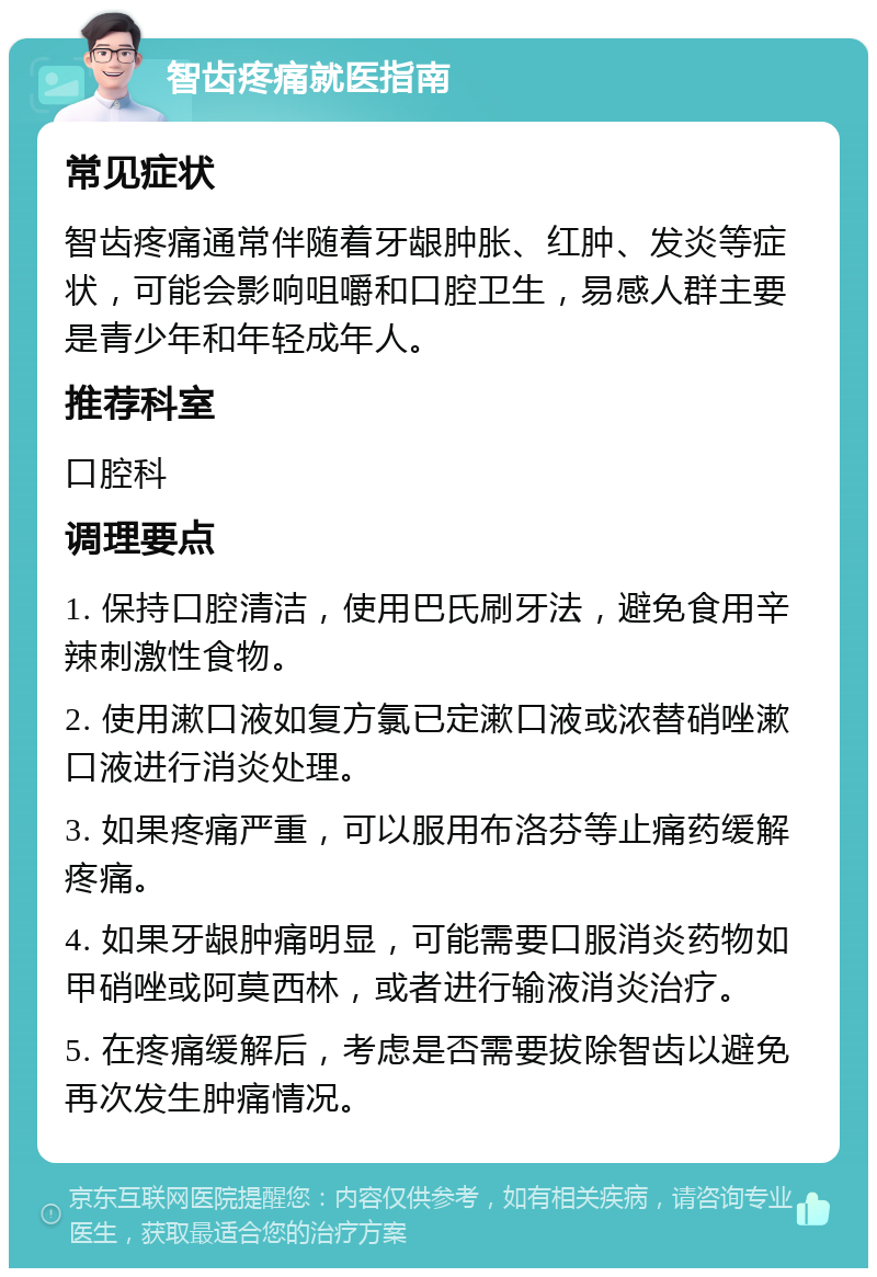 智齿疼痛就医指南 常见症状 智齿疼痛通常伴随着牙龈肿胀、红肿、发炎等症状，可能会影响咀嚼和口腔卫生，易感人群主要是青少年和年轻成年人。 推荐科室 口腔科 调理要点 1. 保持口腔清洁，使用巴氏刷牙法，避免食用辛辣刺激性食物。 2. 使用漱口液如复方氯已定漱口液或浓替硝唑漱口液进行消炎处理。 3. 如果疼痛严重，可以服用布洛芬等止痛药缓解疼痛。 4. 如果牙龈肿痛明显，可能需要口服消炎药物如甲硝唑或阿莫西林，或者进行输液消炎治疗。 5. 在疼痛缓解后，考虑是否需要拔除智齿以避免再次发生肿痛情况。