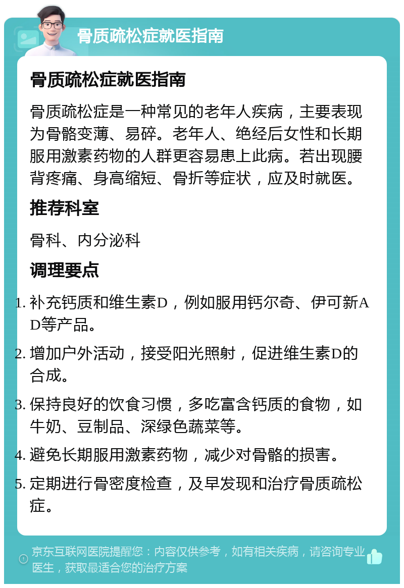 骨质疏松症就医指南 骨质疏松症就医指南 骨质疏松症是一种常见的老年人疾病，主要表现为骨骼变薄、易碎。老年人、绝经后女性和长期服用激素药物的人群更容易患上此病。若出现腰背疼痛、身高缩短、骨折等症状，应及时就医。 推荐科室 骨科、内分泌科 调理要点 补充钙质和维生素D，例如服用钙尔奇、伊可新AD等产品。 增加户外活动，接受阳光照射，促进维生素D的合成。 保持良好的饮食习惯，多吃富含钙质的食物，如牛奶、豆制品、深绿色蔬菜等。 避免长期服用激素药物，减少对骨骼的损害。 定期进行骨密度检查，及早发现和治疗骨质疏松症。