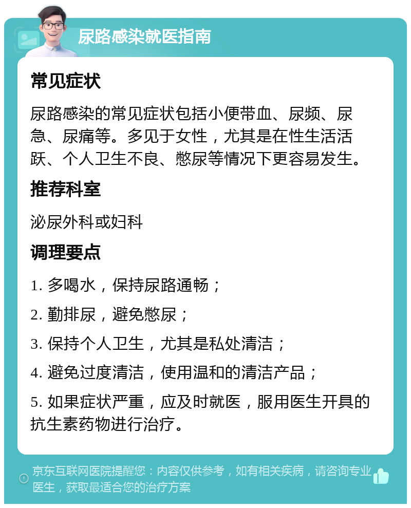 尿路感染就医指南 常见症状 尿路感染的常见症状包括小便带血、尿频、尿急、尿痛等。多见于女性，尤其是在性生活活跃、个人卫生不良、憋尿等情况下更容易发生。 推荐科室 泌尿外科或妇科 调理要点 1. 多喝水，保持尿路通畅； 2. 勤排尿，避免憋尿； 3. 保持个人卫生，尤其是私处清洁； 4. 避免过度清洁，使用温和的清洁产品； 5. 如果症状严重，应及时就医，服用医生开具的抗生素药物进行治疗。