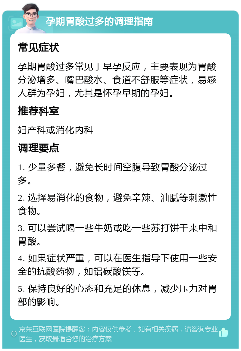 孕期胃酸过多的调理指南 常见症状 孕期胃酸过多常见于早孕反应，主要表现为胃酸分泌增多、嘴巴酸水、食道不舒服等症状，易感人群为孕妇，尤其是怀孕早期的孕妇。 推荐科室 妇产科或消化内科 调理要点 1. 少量多餐，避免长时间空腹导致胃酸分泌过多。 2. 选择易消化的食物，避免辛辣、油腻等刺激性食物。 3. 可以尝试喝一些牛奶或吃一些苏打饼干来中和胃酸。 4. 如果症状严重，可以在医生指导下使用一些安全的抗酸药物，如铝碳酸镁等。 5. 保持良好的心态和充足的休息，减少压力对胃部的影响。