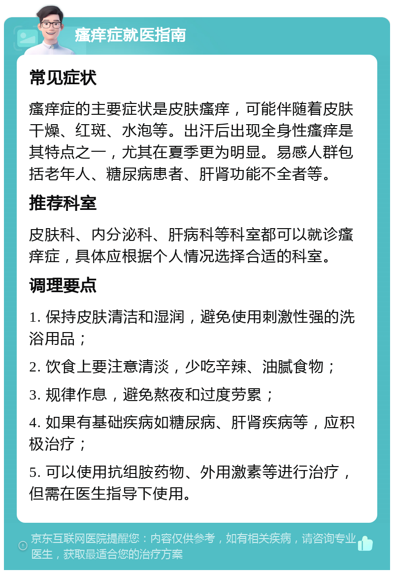 瘙痒症就医指南 常见症状 瘙痒症的主要症状是皮肤瘙痒，可能伴随着皮肤干燥、红斑、水泡等。出汗后出现全身性瘙痒是其特点之一，尤其在夏季更为明显。易感人群包括老年人、糖尿病患者、肝肾功能不全者等。 推荐科室 皮肤科、内分泌科、肝病科等科室都可以就诊瘙痒症，具体应根据个人情况选择合适的科室。 调理要点 1. 保持皮肤清洁和湿润，避免使用刺激性强的洗浴用品； 2. 饮食上要注意清淡，少吃辛辣、油腻食物； 3. 规律作息，避免熬夜和过度劳累； 4. 如果有基础疾病如糖尿病、肝肾疾病等，应积极治疗； 5. 可以使用抗组胺药物、外用激素等进行治疗，但需在医生指导下使用。