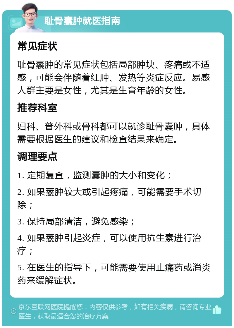 耻骨囊肿就医指南 常见症状 耻骨囊肿的常见症状包括局部肿块、疼痛或不适感，可能会伴随着红肿、发热等炎症反应。易感人群主要是女性，尤其是生育年龄的女性。 推荐科室 妇科、普外科或骨科都可以就诊耻骨囊肿，具体需要根据医生的建议和检查结果来确定。 调理要点 1. 定期复查，监测囊肿的大小和变化； 2. 如果囊肿较大或引起疼痛，可能需要手术切除； 3. 保持局部清洁，避免感染； 4. 如果囊肿引起炎症，可以使用抗生素进行治疗； 5. 在医生的指导下，可能需要使用止痛药或消炎药来缓解症状。