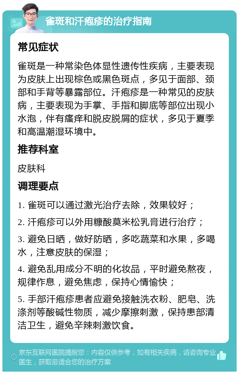 雀斑和汗疱疹的治疗指南 常见症状 雀斑是一种常染色体显性遗传性疾病，主要表现为皮肤上出现棕色或黑色斑点，多见于面部、颈部和手背等暴露部位。汗疱疹是一种常见的皮肤病，主要表现为手掌、手指和脚底等部位出现小水泡，伴有瘙痒和脱皮脱屑的症状，多见于夏季和高温潮湿环境中。 推荐科室 皮肤科 调理要点 1. 雀斑可以通过激光治疗去除，效果较好； 2. 汗疱疹可以外用糠酸莫米松乳膏进行治疗； 3. 避免日晒，做好防晒，多吃蔬菜和水果，多喝水，注意皮肤的保湿； 4. 避免乱用成分不明的化妆品，平时避免熬夜，规律作息，避免焦虑，保持心情愉快； 5. 手部汗疱疹患者应避免接触洗衣粉、肥皂、洗涤剂等酸碱性物质，减少摩擦刺激，保持患部清洁卫生，避免辛辣刺激饮食。