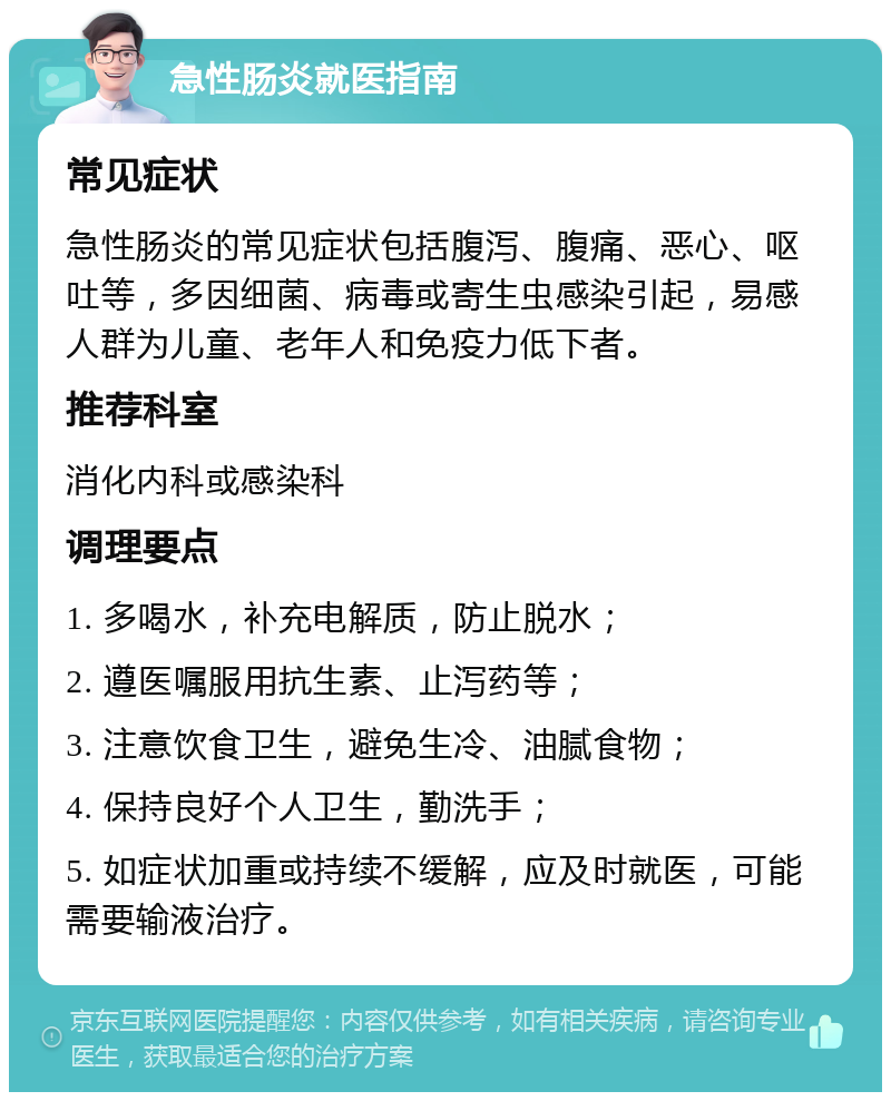 急性肠炎就医指南 常见症状 急性肠炎的常见症状包括腹泻、腹痛、恶心、呕吐等，多因细菌、病毒或寄生虫感染引起，易感人群为儿童、老年人和免疫力低下者。 推荐科室 消化内科或感染科 调理要点 1. 多喝水，补充电解质，防止脱水； 2. 遵医嘱服用抗生素、止泻药等； 3. 注意饮食卫生，避免生冷、油腻食物； 4. 保持良好个人卫生，勤洗手； 5. 如症状加重或持续不缓解，应及时就医，可能需要输液治疗。