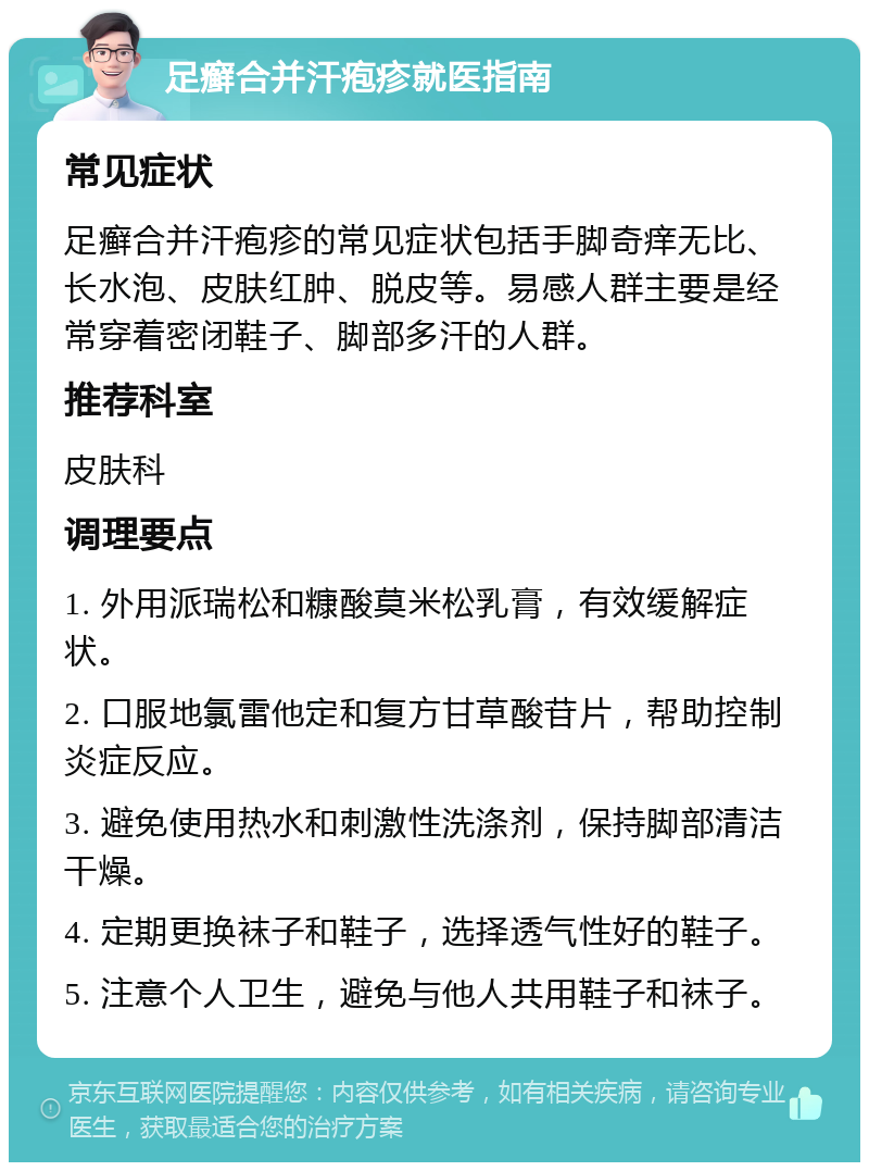 足癣合并汗疱疹就医指南 常见症状 足癣合并汗疱疹的常见症状包括手脚奇痒无比、长水泡、皮肤红肿、脱皮等。易感人群主要是经常穿着密闭鞋子、脚部多汗的人群。 推荐科室 皮肤科 调理要点 1. 外用派瑞松和糠酸莫米松乳膏，有效缓解症状。 2. 口服地氯雷他定和复方甘草酸苷片，帮助控制炎症反应。 3. 避免使用热水和刺激性洗涤剂，保持脚部清洁干燥。 4. 定期更换袜子和鞋子，选择透气性好的鞋子。 5. 注意个人卫生，避免与他人共用鞋子和袜子。